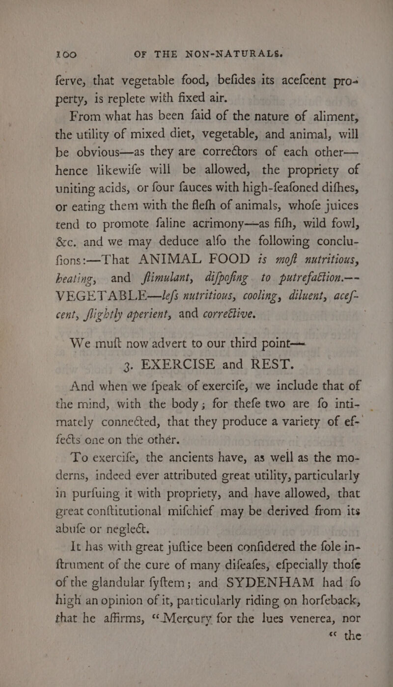 ferve, that vegetable food, befides its acefcent pro- perty, is replete with fixed air. From what has been faid of the nature of aliment, the utility of mixed diet, vegetable, and animal, will be obvious—as they are correctors of each other— hence likewife will be allowed, the propriety of uniting acids, or four fauces with high-feafoned dithes, or eating them with the flefh of animals, whofe juices tend to promote faline actimony—as fifh, wild fowl, &amp;c. and we may deduce alfo the following conclu- fions:—That ANIMAL FOOD is moft autritious, heating, and flimulant, difpofing to putrefattion.—~ VEGETABLE—Lefs nutritious, cooling, diluent, acef-~ cent, flightly aperient, and correétive. | We mutt now advert to our third point 3. EXERCISE and REST. And when we fpeak of exercife, we include that of the mind, with the body; for thefe two are fo inti- ~ mately connected, that they produce a variety of ef- fects one on the other. To exercife, the ancients have, as well as the mo- derns, indeed ever attributed great utility, particularly in purfuing it with propriety, and have allowed, that great conftitutional mifchief may be derived from its abufe or neglect. It has with great juftice been confidered the fole in- {trument of the cure of many difeafes, efpecially thofe of the glandular fyftem; and SYDENHAM had fo high an opinion of it, particularly riding on horfeback, that he affirms, ‘‘Mercury for the lues venerea, nor c¢ the