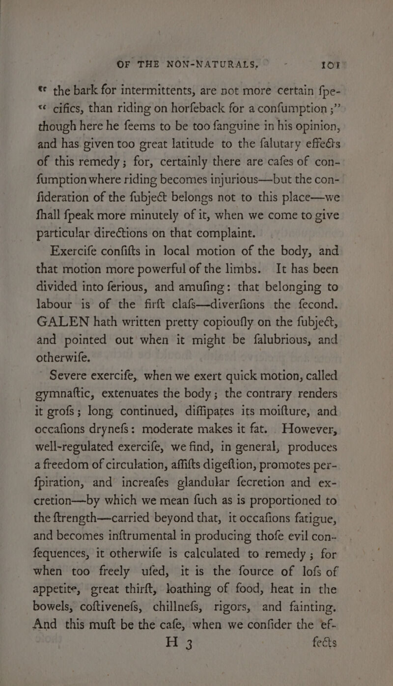 * the bark for intermittents, are not more certain fpe- «¢ cifics, than riding on horfeback for a confumption ;” though here he feems to be too fanguine in his opinion, and has given too ereat latitude to the falutary effects of this remedy; for, certainly there are cafes of con- fumption where riding becomes injurious—but the con- fideration of the fubject belongs not to this place—we fhall fpeak more minutely of it, when we come to give particular directions on that complaint. _ Exercife confifts in local motion of the body, and that motion more powerful of the limbs. It has been divided into ferious, and amufing: that belonging to labour is of the firft clafs—diverfions the fecond. GALEN hath written pretty copioufly on the fubjeé, and pointed out when it might be falubrious, and otherwife. ! | Severe exercife, when we exert quick motion, called gymnaftic, extenuates the body; the contrary renders it grofs; long continued, diffipates its moifture, and occafions drynefs: moderate makes it fat. However, well-regulated exercife, we find, in general, produces a freedom of circulation, affifts digeftion, promotes per- fpiration, and increafes glandular fecretion and ex- cretion—by which we mean fuch as is proportioned to the ftrength—carried beyond that, it occafions fatigue, and becomes inftrumental in producing thofe evil con- fequences, it otherwife is calculated to remedy ; for when too freely ufed, it is the fource of lofs of appetite, great thirft, loathing of food, heat in the bowels, coftivenefs, chillnefs, rigors, and fainting. And this muft be the cafe, when we confider the ef- EE*3 | feéts