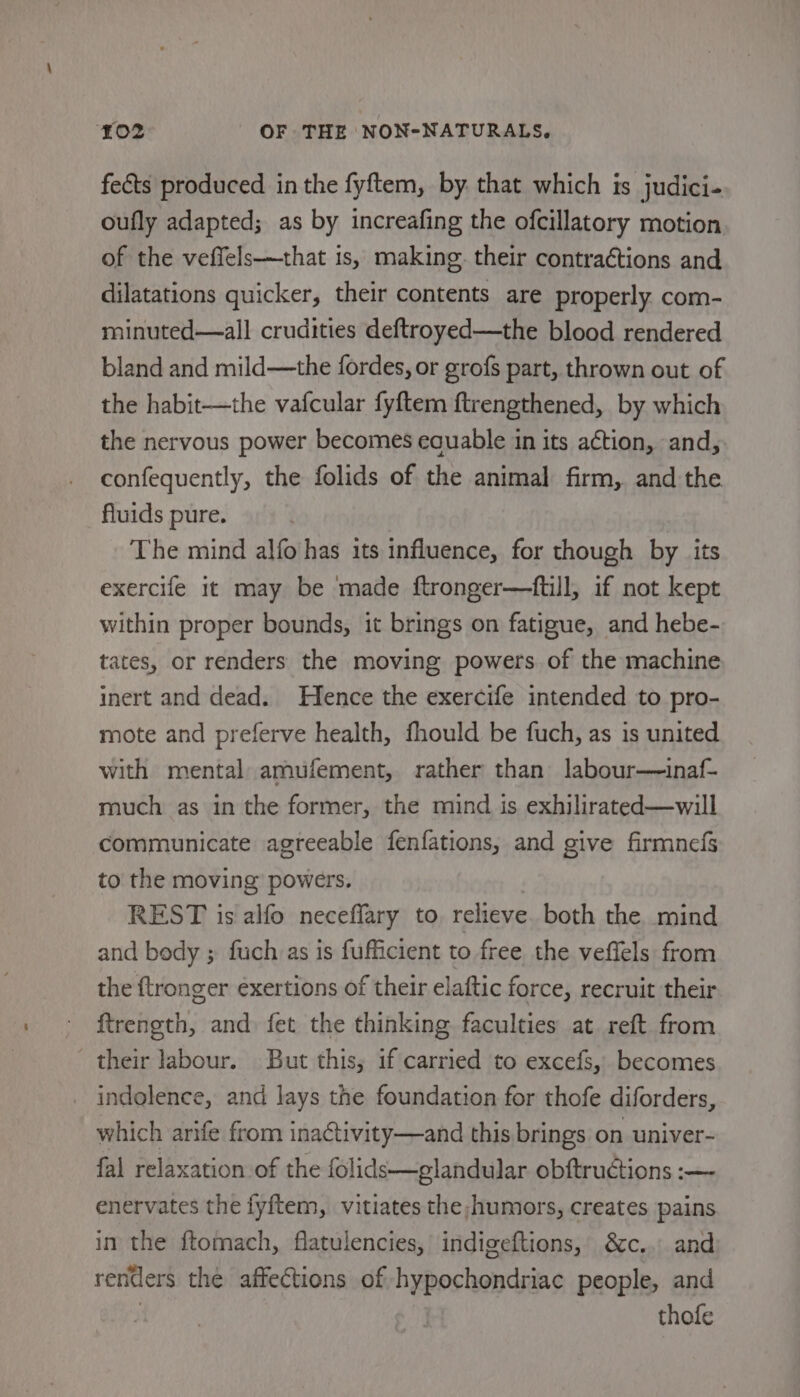 fects produced in the fyftem, by that which is judici- oufly adapted; as by increafing the ofcillatory motion of the veffels——that is, making. their contractions and dilatations quicker, their contents are properly com- minuted—all crudities deftroyed—the blood rendered bland and mild—the fordes, or grofs part, thrown out of the habit—the vafcular fyftem ftrengthened, by which the nervous power becomes eauable in its action, and, confequently, the folids of the animal firm, and the fluids pure. The mind alfo has its influence, for though by its exercife it may be made ftronger—ftill, if not kept within proper bounds, it brings on fatigue, and hebe- tates, or renders the moving powers of the machine inert and dead. Hence the exercife intended to pro- mote and preferve health, fhould be fuch, as is united with mental amufement, rather than labour—inaf- much as in the former, the mind is exhilirated—will communicate agreeable fenfations, and give firmnefs to the moving powers. REST is alfo neceflary to relieve both the mind and body ; fuch as is fufficient to free the veffels from the ftronger exertions of their elaftic force, recruit their ftrength, and. fet the thinking faculties at reft from their labour. But this, if carried to excefs, becomes indglence, and lays the foundation for thofe diforders, which arife from inaCtivity—and this brings on univer- fal relaxation of the folids—glandular obftructions :—- enervates the fyftem, vitiates the humors, creates pains in the ftomach, flatulencies, indigeftions, &amp;c.. and renders the affections of hypochondriac people, and thofe