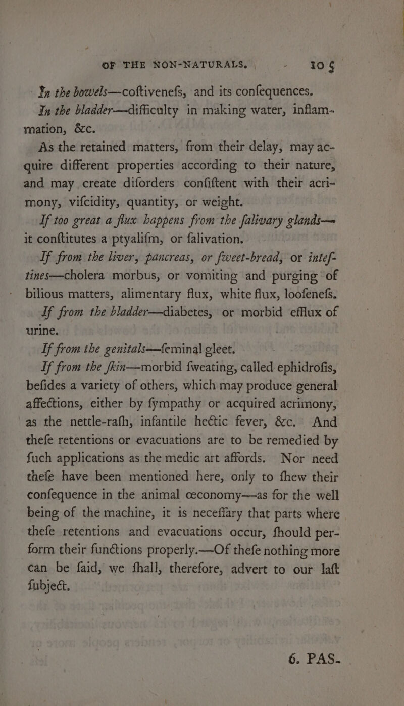 Yn the bowels—coftivenefs, and its confequences. In the bladder—difficulty in making water, inflam- mation, &amp;c. | As the retained matters, from their delay, may ac- quire different properties according to their nature, and may create diforders confiftent with their acri- mony, vifcidity, quantity, or weight. Tf too great a flux happens from the falivary glands— it conftitutes a ptyalifm, or falivation. Tf from the liver, pancreas, or fweet-bread, or intef- tines—cholera morbus, or vomiting and purging of bilious matters, alimentary flux, white flux, loofenefs. Tf from the bladder—diabetes, or morbid efflux of urine. | If from the genitals—feminal cleet. If from the fkin—morbid {weating, called ephidrofis, befides a variety of others, which may produce general affections, either by fympathy or acquired acrimony, as the nettle-rafh, infantile hectic fever, &amp;c. And thefe retentions or evacuations are to be remedied by fuch applications as the medic art affords. Nor need thefe have been mentioned here, only to fhew their confequence in the animal ceconomy—as for the well being of the machine, it is neceflary that parts where thefe retentions and evacuations occur, fhould per- form their functions properly.—Of thefe nothing more can be faid, we fhall, therefore, advert to our laft fubject, 6. PAS.