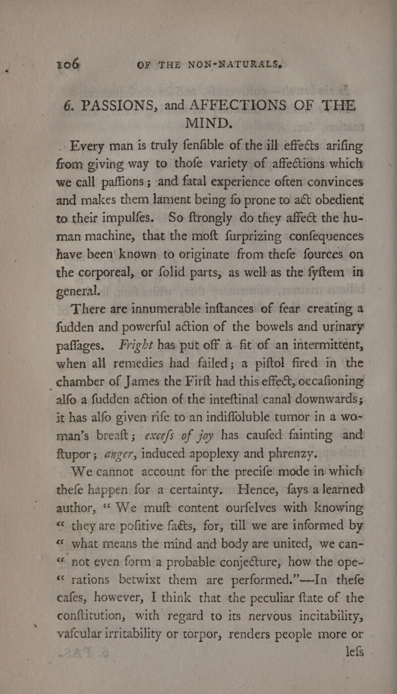 os 6. PASSIONS, and AFFECTIONS OF THE MIND. _ Every man is truly fenfible of the ill effects arifing from giving way to thofe variety of affections which we call paffions; and fatal experience often convinces and makes them lament being fo prone to act obedient to their impulfes. So ftrongly do they affect the hu- man machine, that the moft furprizine confequences have been’ known to originate from thefe fources on the corporeal, or folid parts, as well as the fyftem in general, There are innumerable inftances of fear creating a fudden and powerful action of the bowels and urinary paflages. Fright has put off a. fit of an intermittent, when all remedies had failed; a piftol fired in the _chamber of James the Firft had this effect, occafioning alfo a fudden action of the inteftinal canal downwards; it has alfo given rife to an indifloluble tumor in a wo-~ man’s breaft; exces of joy has caufed fainting and Rtupor; anger, induced apoplexy and phrenzy. We cannot account for the precife mode in which thefe happen for a certainty. Hence, fays a learned author, “ We muft content ourfelves with knowing “© they are politive faéts, for, till we are informed by «&lt; what means the mind and body are united, we can- “ not eyen form a probable conjecture, how the ope- “ rations betwixt them are performed.”—In thefe cafes, however, I think that the peculiar ftate of the conftitution, with regard to its nervous incitability, vafcular irritability or torpor, renders people more or lefs .