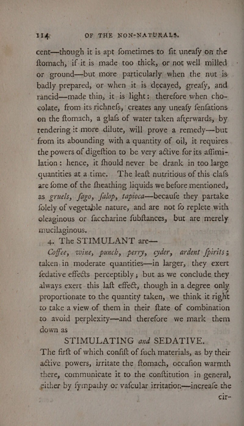 cent—though it is apt fometimes to fit uneafy on the ftomach, if.it is made too thick, or not well milled or ground—but more particularly when the nut ‘is badly prepared, or when it is decayed, greafy, and rancid—made thin, it,is light: therefore when cho- colate, from its richnefs, creates any uneafy fenfations on the ftomach, a glafs of water taken afterwards, by rendering :t more dilute, will prove a remedy—but from its abounding with a quantity of oil, it requires | the powers of digeftion to be very active for its affimi- lation: hence, it fhould never be drank in too large quantities ata. time. ‘The leaft nutritious of this clafs are fome of the fheathing liquids we before mentioned, as gruels, fago, falop, tapioca—becaule they partake folely of vegetable nature, and are not fo replete with oleaginous or faccharine fubftances, but are merely mucilaginous. . The STIMULANT are— Coffee, wine, punch, perry, cyder, ardent fpirits ; taken, in moderate quantities—in larger, they exert fedative effects perceptibly ; but as we conclude they always exert this laft effect, though in a degree only proportionate to the quantity taken, we think it right to take a view of them in their ftate of combination to avoid perplexity——-and therefore we mark them down as STIMULATING and SEDATIVE. The firft of which confift of fuch materials, as by their active powers, irritate the ftomach, occafion warmth there, communicate it to the conftitution in general, gither by fympathy or vafcular irritation—increale the cit~