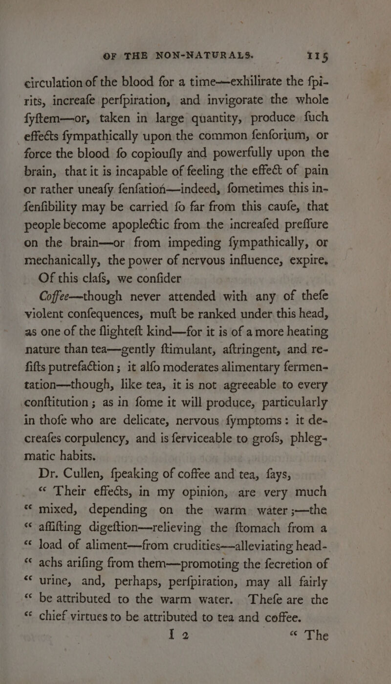 circulation of the blood for a time—exhilirate the fpi- rits, increafe perfpiration, and invigorate the whole fyftem—or, taken in large quantity, produce fuch effects fympathically upon the common fenforjum, or force the blood fo copioufly and powerfully upon the brain, that it is incapable of feeling the effect of pain or rather uneafy fenfation—indeed, fometimes this in- fenfibility may be carried fo far from this caufe, that people become apoplettic from the increafed preflure on the brain—or from impeding fympathically, or mechanically, the power of nervous influence, expire. Of this clafs, we confider Coffee—though never attended with any of thefe violent confequences, muft be ranked under this head, as one of the flighteft kind—for it is of a more heating nature than tea—gently ftimulant, aftringent, and re- fifts putrefaction ; it alfo moderates alimentary fermen- tation—though, like tea, it is not agreeable to every conftitution ; as in fome it will produce, particularly in thofe who are delicate, nervous fymptoms: it de- creafes corpulency, and is ferviceable to grofs, phleg- matic habits. Dr. Cullen, fpeaking of coffee and tea, fays, “‘ Their effects, in my opinion, are very much mixed, depending on the warm. water ;—the aflifting digeftion—relieving the ftomach from a load of aliment—from crudities—alleviating head- achs arifing from them—promoting the fecretion of urine, and, perhaps, perfpiration, may all fairly be attributed to the warm water. Thefe are the chief virtues to be attributed to tea and coffee. I2 © The € ra € Lal € wn ¢ n « rr € “a € nm