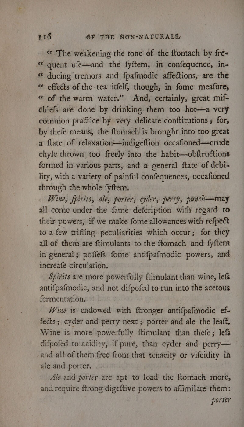 « The weakening the tone of the ftomach by fres “ quent ufe—and the fyftem, in confequence, in- ducing tremors and fpafmodic affeétions, are the ‘¢ effects of the tea itfelf, though, in fome meafure, «© of the warm water.” And, certainly, great mif- éhiefs are done by drinking them too hot—a very common practice by very delicate conftitutions ; for, by thefe means, the ftomach is brought into too great a ftate of relaxation—indigeftion’ occafioned—crude chyle thrown too freely into the habit—obftructions formed in various parts, and a general ftate of debi- lity, with a variety of painful confequences, occafioned through the whole fyftem. Wine, fpirits, ale, porter, cyder, perry, punch—may all come under the fame defcription with regard to their powers, if we make fome allowances with refpect to a few trifling peculiarities which occur; for they all of them are ftimulants to the ftomach and fyftem in general 5) poffefs fome antifpafmodic powers, and increafe circulation. Spirits are more powerfully ftimulant than wine, lef antifpafmodic, and not difpofed to run into the acetous fermentation. Wine is endowed with ftronger antifpafmodic ef- fects; cyder and perry next ; porter and ale the leaft. Wine is more powerfully ftimulant than thefe; lefs difpofed to acidity, if pure, than cyder and perry— and all of them free from that tenacity or vifcidity in ale and porter. Ale and porter are apt to load ane ftomach more, and require ftrong digeftive powers to affimilate them: porter