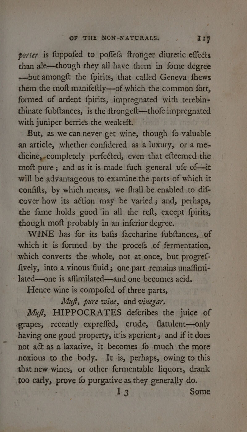 porter is fuppofed to poffefs ftronger diuretic effects than ale—though they all have them in fome degree —but amongft the {pirits, that called Geneva fhews them the moft manifeftly—-of which the common fort, formed of ardent {pirits, impregnated with terebin- thinate fubftances, is the {trongeft—thofe impregnated with juniper berries the weakeft. But, as we can never get wine, though fo valuable an article, whether confidered as aluxury, or a me- dicine,-completely perfected, even that efteemed the moft pure ; and as it is made fuch general ufe of—it will be advantageous to examine the parts of which it confifts, by which means, we fhall be enabled to dif- cover how its action may be varied; and, perhaps, the fame holds good ‘in all the reft, except fpirits, though moft probably in an inferior degree. WINE has for its bafis faccharine fubftances, of which it is formed by the procefs of fermentation, which converts the whole, not at once, but progref- fively, into a vinous fluid; one-part remains unaffimi- Jated—one is affimilated—and one becomes acid. Hence wine is compofed of three parts, — Muft, pure wine, and vinegar. Muf, HIPPOCRATES deferibes the juice of grapes, recently expreffed, crude, flatulent—only having one good property, itis aperient; and if it does not aét as a laxative, it becomes fo much the more noxious to the body. It-is, perhaps, owing to this that new wines, or other fermentable liquors, drank too early, prove fo purgative as they generally do. an I 3 Some