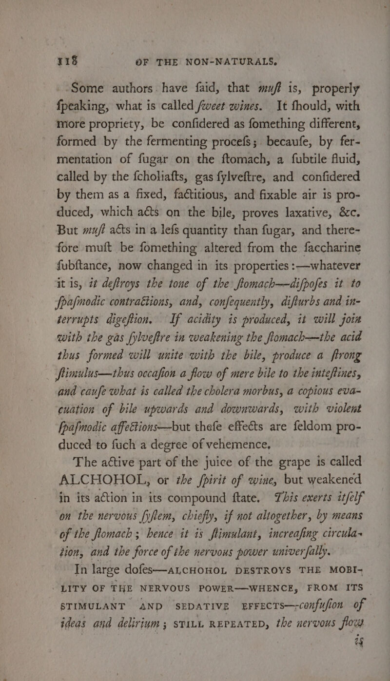 Some authors. have faid, that muff is, properly fpeaking, what is called weet wines. It fhould, with more propriety, be confidered as fomething different, formed by the fermenting procefs; becaufe, by fer- mentation of fugar on the ftomach, a fubtile fluid, called by the {choliafts, gas fylveftre, and confidered by them as a fixed, factitious, and fixable air is pro- duced, which acts on the bile, proves laxative, &amp;c. But mujt acts in a lefs quantity than fugar, and there- fore muft be fomething altered from the faccharine fubftance, now changed in its properties :—whatever it 1s, it deftroys the tone of the ftomach—difpofes it to fpafmodic contrattions, and, confequently, difturbs and in- gerrupts digefion, If acidity is produced, it will join with the gas fylveftre in weakening the flomach—the acid thus formed will unite with the bile, produce a ftrong fimulus—thus occafion a flow of mere bile to the inteftines, and caufe what is called the cholera morbus, a copious eva- cuation of bile upwards and downwards, with violent [pafmodic affeétions—but thefe effects are feldom pro- duced to fuch a degree of vehemence, The active part of the juice of the grape is called ALCHOHOL, or the fpirit of wine, but weakened in its action in its compound ftate. This exerts it/elf on the nervous fp em, chiefly, if not altogether, by means of the fromach ; hence it is flimulant, increafir ng circula~ tion, and the force of ihe nervous power univer ally. In large dofes—aLcCHOHOL DESTROYS THE MOBI- LITY OF THE NERVOUS POWER——WHENCE, FROM ITS — STIMULANT AND SEDATIVE EFFECTS—-confufion of ideas and delirium ; STALL REPEATED, the nervous flow 2g