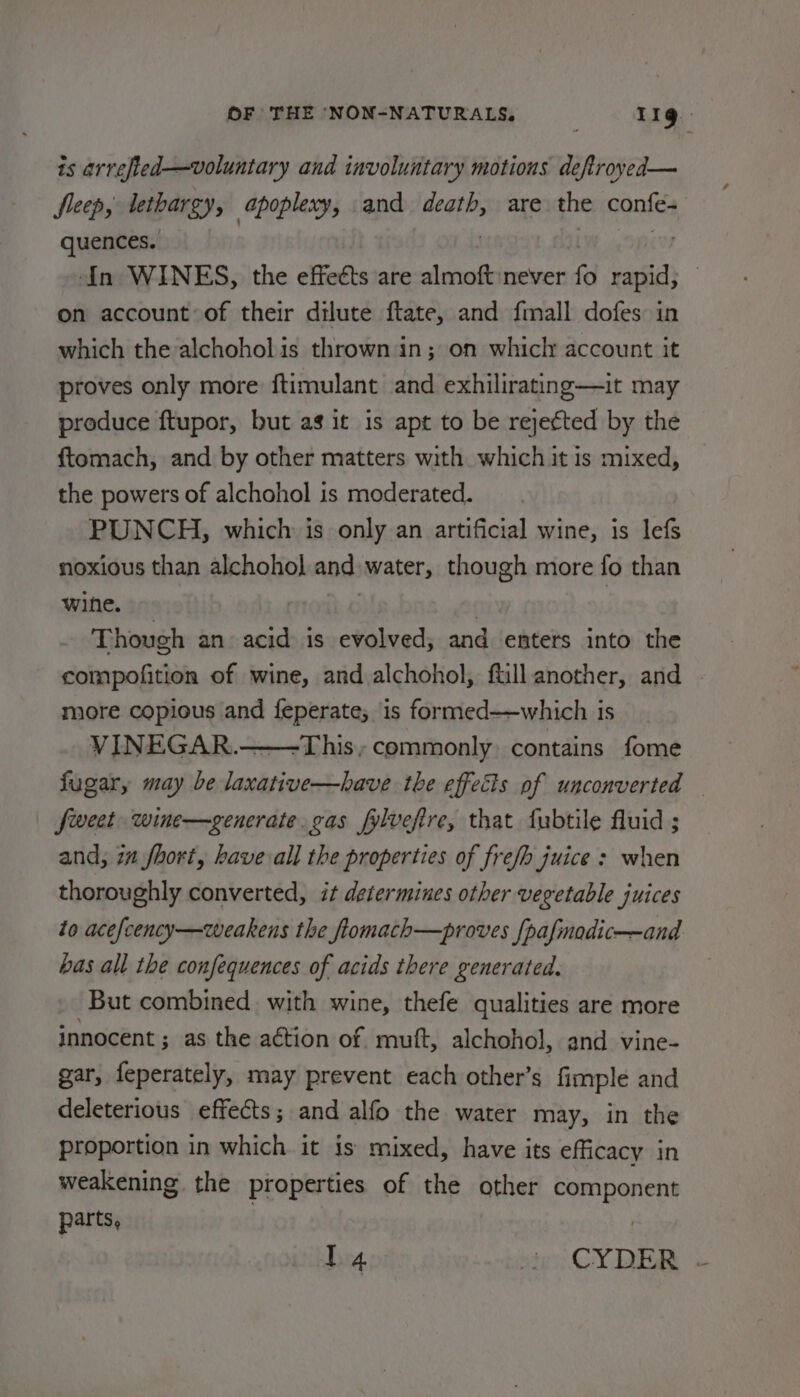 is arrefted—voluntary and involuntary motions deftroyed— fleep, lethargy, apoplexy, and death, are the confes quences. In WINES, the effects are almoft never 0 agi on account of their dilute ftate, and fmall dofes in which the-alchohol is thrown in; on whicly account it proves only more ftimulant and exhilirating—it may produce ftupor, but as it is apt to be rejected by the {tomach, and by other matters with which it is mixed, the powers of alchohol is moderated. PUNCH, which is only an artificial wine, is lefs noxious than alchohol and: water, though more fo than wine. Though an acid is evolved, and enters into the compofition of wine, and alchohol, fill another, and more copious and feperate; is formed——which is VINEGAR. -This , commonly contains fome fugar, may be laxative—have the effects of unconverted fweet wine—gencrate. gas fylvefire, that fubtile fluid ; and, in fhort, have all the properties of frefb juice : when thoroughly converted, it determines other vegetable juices to acefcency—weakens the fiomach—proves [pafmadic——and bas all the confequences of acids there generated. But combined. with wine, thefe qualities are more innocent ; as the action of mutt, alchohol, and vine- gar, feperately, may prevent each other’s fimple and deleterious effects; and alfo the water may, in the proportion in which it is mixed, have its efficacy in weakening the properties of the other component parts, I 4 ster CYDER