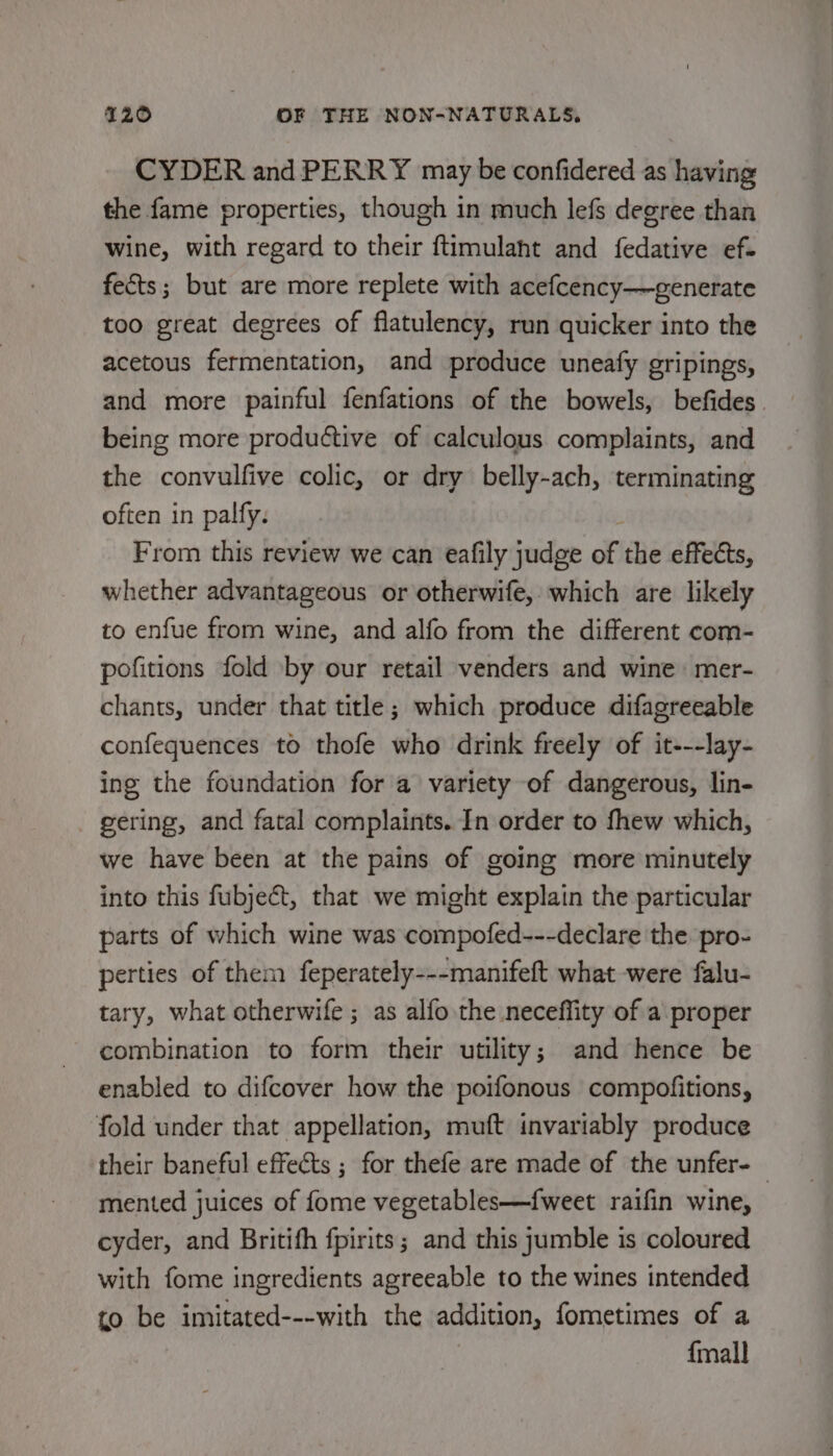 CYDER and PERRY may be confidered as having the fame properties, though in much lefs degree than wine, with regard to their ftimulaht and fedative ef. fects; but are more replete with acefcency—-generate too great degrees of flatulency, run quicker into the acetous fermentation, and produce uneafy gripings, and more painful fenfations of the bowels, befides being more productive of calculous complaints, and the convulfive colic, or dry belly-ach, terminating often in palfy. From this review we can eafily judge of the effects, whether advantageous or otherwife, which are likely to enfue from wine, and alfo from the different com- pofitions fold by our retail venders and wine mer- chants, under that title; which produce difagreeable confequences to thofe who drink freely of it---lay- ing the foundation for a variety of dangerous, lin- gering, and fatal complaints. In order to fhew which, we have been at the pains of going more minutely into this fubjecét, that we might explain the particular parts of which wine was compofed---declare the pro- perties of them feperately---manifeft what were falu- tary, what otherwife ; as alfo the neceffity of a proper combination to form their utility; and hence be enabled to difcover how the poifonous compofitions, ‘fold under that appellation, muft invariably produce their baneful effects ; for thefe are made of the unfer- mented juices of fome vegetables—fweet raifin wine, cyder, and Britifh fpirits; and this jumble is coloured with fome ingredients agreeable to the wines intended to be imitated---with the addition, fometimes of a ? {mall