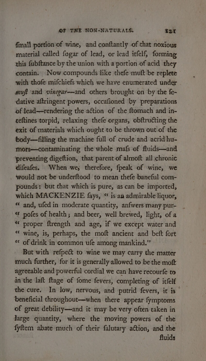 fmall portion of wine, and conftantly of that noxious material called fugar of lead, or lead itfelf, forming this fubftance by the union with a portion of acid they contain. Now compounds like thefe muft be replete with thofe mifchiefs which we have enumerated under giuft and vinegar—~and others brought on by the fe- dative aftringent powers, occafioned ‘by preparations of lead——rendering the action of the ftomach and in- teftines torpid, relaxing thefe organs, obftructing the exit of materials which ought to be thrown out-of the body—filling the machine full of crude and acrid hu- mors—contaminating the whole mafs of fluids—and ‘preventing digeftion, that parent-of almoft all chronic difeafes. When we; therefore, fpeak of wine, we ‘would not be underftood to mean thefe baneful com- pounds: but that which is pure, as can be imported, which MACKENZIE fays, “ is am admirable liquor, ‘© and, ufed in moderate quantity, anfwers many pur- &lt;€ pofes of health; and beer, well brewed, light, of a *¢ proper ftrength and age, if we except water and “* wine, is, perhaps, the moft ancient and beft fort “&lt; of drink in common ufe among mankind.” But with refpect to wine we may carry the matter much further, for it is generally allowed to be the moft agreeable and powerful cordial we can have recourfe to in'the laft ftage of fome fevers, completing of itfelf the cure. In low, nervous, and putrid fevers, it is beneficial throughout—when there appear fymptoms of great debility—and it may be very often taken in Jarge quantity, where the moving powers of the fyftem abate much of their falutary action, and the fluids