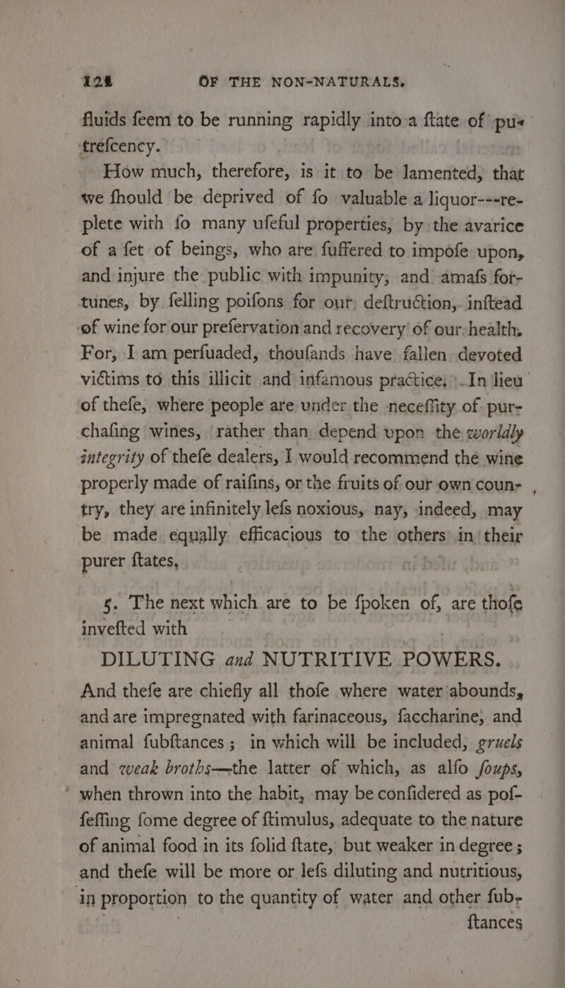 fluids feem to be running rapidly into a ftate of’ at trefcency. How much, therefore, is it to be lamented, that we fhould be deprived of fo valuable a liquor---re- plete with fo many ufeful properties, by the avarice of a fet of beings, who are fuffered to impofe upon, and injure the public with impunity; and amafs for- tunes, by felling poifons for our deftruction,. inftead ef wine for our prefervation and recovery’ of our-health. For, I am perfuaded, thoufands have fallen devoted victims to this illicit and infamous practice, \.In ‘lieu of thefe, where people are under the neceffity of- pur- chafing wines, rather than, depend upon the worldly integrity of thefe dealers, I would recommend thé wine properly made of raifins, or the fruits of our own coun- , try, they are infinitely lefs noxious, nay, indeed, may be made equally efficacious to the others in hear purer ftates, | s. The next which are to be fpoken ¥ are thofe invefted with DILUTING and NUTRITIVE POWERS. And thefe are chiefly all thofe where water abounds, and are impregnated with farinaceous, faccharine, and animal fubftances ; in which will be included, gruels and weak broths—the latter of which, as alfo foups, ’ when thrown into the habit, may be confidered as pof- {effing fome degree of ftimulus, adequate to the nature of animal food in its folid ftate, but weaker in degree ; and thefe will be more or lefs diluting and nutritious, in proportion to the quantity of water and other fub- {tances