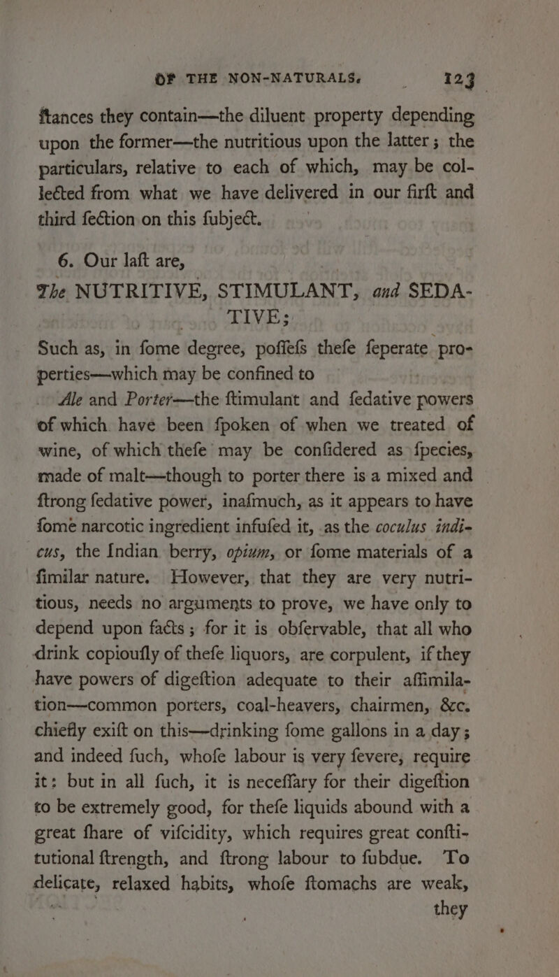 ftances they contain—the diluent property depending upon the former—the nutritious upon the latter; the particulars, relative to each of which, may be col- leéted from what we have delivered in our firft and third fection on this fubject. 6. Our laft are, The NUTRITIVE, STIMULANT, and SEDA- TIVE; Such as, in fome degree, poffefs thefe feperate pam perties—which may be confined to Ale and Portey—the ftimulant and fedative powers of which have been fpoken of when we treated of wine, of which thefe may be confidered as fpecies, made of malt—though to porter there is a mixed and | ftrong fedative power, inafmuch, as it appears to have fome narcotic ingredient infufed it, .as the coculus indi- cus, the Indian berry, opium, or fome materials of a fimilar nature. However, that they are very nutri- tious, needs no arguments to prove, we have only to depend upon facts ; for it is obfervable, that all who drink copioufly of thefe liquors, are corpulent, if they have powers of digeftion adequate to their affimila- tlion—common porters, coal-heavers, chairmen, &amp;c. chiefly exift on this—drinking fome gallons in a day; and indeed fuch, whofe labour is very fevere; require it: but in all fuch, it is neceffary for their digeftion to be extremely good, for thefe liquids abound with a great fhare of vifcidity, which requires great confti- tutional ftrength, and ftrong labour to fubdue. To delicate, relaxed habits, whofe ftomachs are weak, - they