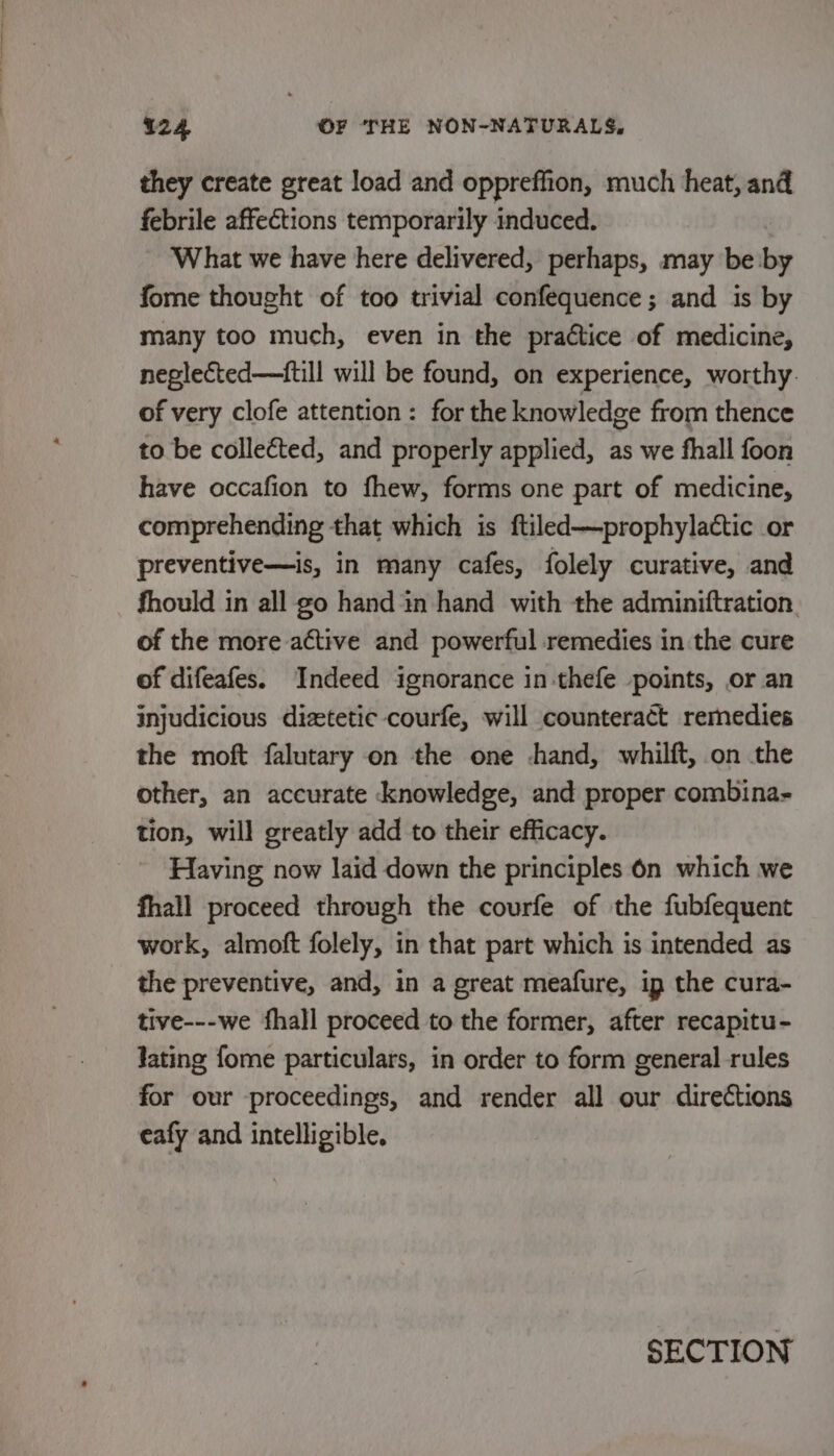 they create great load and oppreffion, much heat, and febrile affections temporarily induced. What we have here delivered, perhaps, may be by fome thought of too trivial confequence; and is by many too much, even in the practice of medicine, neglected—itill will be found, on experience, worthy. of very clofe attention: for the knowledge from thence to be collected, and properly applied, as we fhall foon have occafion to fhew, forms one part of medicine, comprehending that which is ftiled—prophylactic or preventive—is, in many cafes, folely curative, and fhould in all go hand in hand with the adminiftration of the more active and powerful remedies in the cure of difeafes. Indeed ignorance in thefe points, or an injudicious diztetic courfe, will counteract remedies the moft falutary on the one hand, whilft, on the other, an accurate knowledge, and proper combina- tion, will greatly add to their efficacy. Having now laid down the principles 6n which we fhall proceed through the courfe of the fubfequent work, almoft folely, in that part which is intended as the preventive, and, in a great meafure, ip the cura- tive---we fhall proceed to the former, after recapitu- Jating fome particulars, in order to form general rules for our proceedings, and render all our directions eafy and intelligible. SECTION