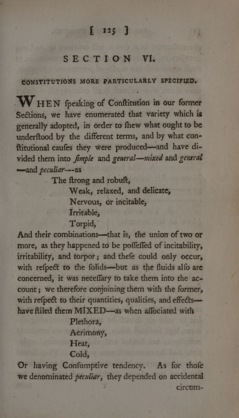 SECTION VI. / CONSTITUTIONS MORE PARTICULARLY SPECIFIED. W HEN fpeaking of Conftitution in our former SeGtions, we have enumerated that variety which is generally adopted, in order to fhew what ought to be. underftood by the different terms, and by what con- ftitutional caufes they were produced—and have di- vided them into fimple and general—mixed and generat e—and peculiar---as The ftrong and robuft, Weak, relaxed, and delicate, Nervous, or incitable, Irritable, Torpid, And their combinations—that is, the union of two or more, as they happened to be poffeffed of incitability, irritability, and torpor; and thefe could only occur, with refpeét to the folidsbut as the fluids alfo are concerned, it was neceffary to take them into the ac- count; we therefore conjoining them with the former, with refpect to their quantities, qualities, and effets— have ftiled them MIXED—as when affociated with Plethora, fccrimony;, Heat; Cold; Or having Confumptive tendency. As for thofe we denominated seis they depended on accidental circum-