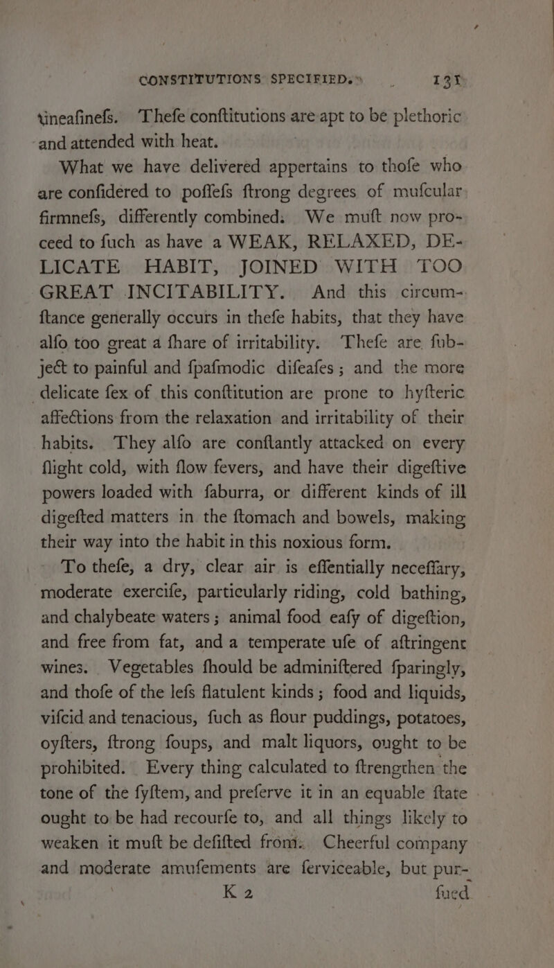 tineafinels. Thefe conftitutions are apt to be plethoric -and attended with heat. What we have delivered appertains to thofe who are confidered to poffefs ftrong degrees of mufcular firmnefs, differently combined: We muft now pro- ceed to fuch as have a WEAK, RELAXED, DE- LICATE HABIT, JOINED WITH TOO GREAT INCITABILITY. And this circum-. {tance generally occurs in thefe habits, that they have alfo too great a fhare of irritability. Thefe are fub- ject to painful and fpafmodic difeafes; and the more delicate fex of this conftitution are prone to hyfteric affections from the relaxation and irritability of their habits. They alfo are conflantly attacked on every flight cold, with flow fevers, and have their digeftive powers loaded with faburra, or different kinds of ill digefted matters in the ftomach and bowels, making their way into the habit in this noxious form. To thefe, a dry, clear air is effentially neceffary, moderate exercife, particularly riding, cold bathing, and chalybeate waters ; animal food eafy of digeftion, and. free from fat, and a temperate ufe of aftringent wines. Vegetables fhould be adminiftered fparingly, and thofe of the lefs flatulent kinds ; food and liquids, vifcid and tenacious, fuch as flour puddings, potatoes, oyfters, {trong foups, and malt liquors, ought to be prohibited. Every thing calculated to ftrengthen the tone of the fyftem, and preferve it in an equable ftate . ought to be had recourfe to, and all things likely to weaken it mutt be defifted front. Cheerful company and moderate amufements are ferviceable, but pur- K 2 fed