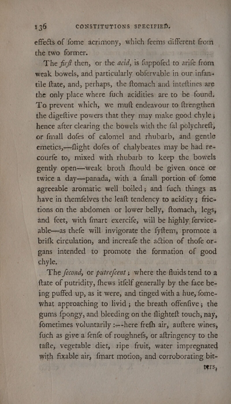 effects of fome acrimony, which feems different from the two former. The firf then, or the acid, is fuppofed to arife pao weak bowels, and particularly obfervable in our infan- tile ftate, and, perhaps, the ftomach and inteftines are the only place where fuch acidities are to be found. To prevent which, we mutt endeavour to ftrengthen the digeftive powers that they may make good chyle; hence after clearing the bowels with the fal polychrett, or fmall dofes of calomel and rhubarb, and gentle emetics,—flight dofes of chalybeates may be had re- courfe to, mixed with rhubarb to keep the bowels gently open—weak broth fhould be given once or twice a day——panada, with a fmall portion of fome agreeable aromatic well boiled; and fuch things as have in themfelves the leaft tendency to acidity ; fric- tions on the abdomen or lower belly, ftomach, legs, and feet, with fmart exercife, will be highly fervice- able—as thefe will invigorate the fyftem, promote a brifk circulation, and increafe the action of thofe or- gans intended to Pane the formation of good chyle. The fecond, or putrefcent ; where the fluids tend to a {tate of putridity, fhews itfelf generally by the face be- ing puffed up, as it were, and tinged with a hue, fome- what approaching to livid; the breath offenfive; the gums {pongy, and bleeding on the flighteft touch, nay, fometimes voluntarily :—-here frefh air, auftere wines, fuch as give a fenfe of roughnefs, or aftringency to the tafte, vegetable diet, ripe fruit, water impregnated with fixable air, {mart motion, and corroborating bit- ters,