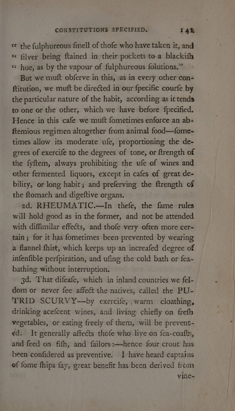 s¢ the fulphureous finell of thofe who have taken it, and “ filver being ftained in their pockets to a blackifh «¢ hue, as by the vapour of fulphureous folutions.” But we muft obferve in this, as in every other con- {titution, we mutt be direéted in our fpecific courfe by the particular nature of the habit, according as it tends ~ to one or the other, which we have before fpecified. Hence in this cafe we muft fometimes enforce an ab-+ ftemious regimen altogether from animal food—fome- times allow its moderate ufe, proportioning the de- grees of exercife to the degrees of tone, or ftrength of the fyftem, always prohibiting the ufe of wines and other fermented liquors, except in cafes of great de- bility, or long habit; and preferving the ftrength of the ftomach and digeftive organs. 2d. RHEUMATIC.—In thefe, the fame rules will hold good as in the former, and not be attended with diffimilar effects, and thofe very often more cer- tain; for it has fometimes been prevented by wearing a flannel fhirt, which keeps up an increafed degree of infenfible perfpiration, and ufing the cold bath or fea- bathing without interruption. 3d. That difeafe, which in inland countries we fel- dom or never fee affect the natives, called the PU- TRID SCURVY—by exercife, ;warm cloathing, drinking acefcent wines, and living chiefly on frefh vegetables, or eating freely of them, will be prevent- ¢d. It generally affeéts thofe who live on fea-coafts, and feed on fifh, and failors:—hence four crout has ‘been confidered as preventive. Ihave heard captains vine-