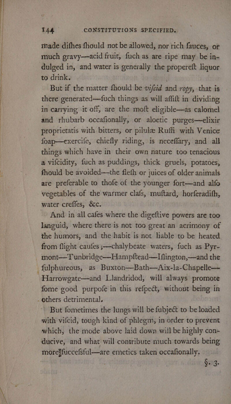 made difhes fhould not be allowed, nor rich fauces, of much gravy—acid fruit, fuch as are ripe may be in- dulged in, and water is generally the propereft liquor to drink. But if the matter fhould be vifeid and ropy, that is there generated—fuch things as will affift in dividing in carrying it off, are the moft eligible—as calomel and rhubarb occafionally, or aloetic purges—elixir proprietatis with bitters, or pilula Ruffi with Venice foap—exercife, chiefly riding, is neceflary, and all things which have in their own nature too tenacious a vilcidity, fuch as puddings, thick gruels, potatoes, fhould be avoided—the flefh or juices of older animals are preferable ta thofe of the younger fort—and alfo vegetables of the warmer clafs, muftard, horferadith, water creffes, &amp;c. And in all cafes where the digeftive powers are too languid, where there is not too great an acrimony of the humors, and the habit is not liable to be heated. from flight caufes ;—chalybeate waters, fuch as Pyr- mont—T unbridge—Hampftead—I flington,—and the Harrowgate—and Llandridod, will always promote fome good purpofe in this refpect, without being in But fometimes the lungs will be fubject to be loaded with viicid, tough kind of phlegm, in order to prevent which, the mode above laid down will be highly con+ ducive, and what will contribute much towards being more$fuccefsful—are emetics taken occafionally. $12.