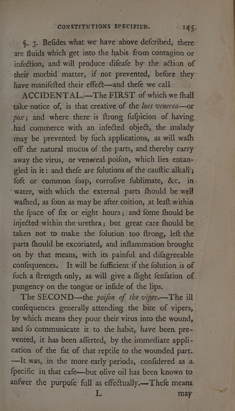 §..3.. Befides what we have above defcribed; there: are fluids which get ‘into the habit- from contagion or infection, and will. produce difeafe by: the action of their morbid matter, if not prevented, before they: have manifefted their effeét—and thefe we call. ACCIDENTAL.—The FIRST of which we fhall take-notice of, is that creative of. the Ives venerea—or pox; and where: there: is ftrong fufpicion of having — had commerce with an infected object, the malady may be prevented by fuch applications, as will wath off the natural mucus of the-parts, and thereby carry’ away the virus, or venereal.poifon, which lies. entan-. gled in it: and thefe are folutions of the cauftic alkali’; . foft or common foeap, corrofive fublimate, &amp;c. in: ‘water, with which the external parts fhould be well wafhed, as foon as may be after coition, at leaft within . the fpace of fix or eight hours ;-and fome fhould be : injected within the-urethra; but great care fhould be - taken not to make the {olution too ftrong, left the | parts fhould be excoriated, and inflammation brought on by that means, with its painful. and difagreeable - confequences. It will be fufficient if the folution is of | fuch a ftrength only, as will give a flight fenfation of pungency on the tongue or infide of the lips. . The SECOND—the poifon of the.viper-—The ill confequences generally attending the bite of vipers, . by which means they pour their virus into the wound, and fo communicate it to the habit, have been. pre- vented, it has been afferted, by the immediate appli- cation of the fat of that reptile to the wounded part.. —It was, in the more early periods, confidered as a. {pecific in that cafe—but olive oil has been known to anfwer the purpofe- full as effectually —Thefe means. a may ©