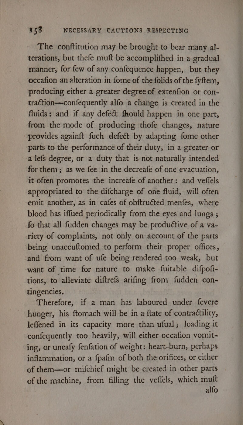 The conftitution may be brought to bear many al- terations, but thefe muft be accomplifhed in a gradual manner, for few of any confequence happen, but they occafion an alteration in fome of the folids of the fyftem, producing either a greater degree of extenfion or con- traction—confequently alfo a change is created in the fluids: and if any defect fhould happen in one part, from the mode of producing thofe changes, nature provides againft fuch defect by adapting fome other parts to the performance of their duty, in a greater or a lefs degree, or a duty that is not naturally intended for them; as we fee in the decreafe of one evacuation, it often promotes the increafe of another: and veffels appropriated to the difcharge of one fluid, will often emit another, as in cafes of obftruéted menfes, where blood has iffued periodically from the eyes and lungs ; fo that all fudden changes may be productive of a va- riety of complaints, not only on account of the parts being unaccuftomed to perform their proper offices, and from want of ufe being rendered too weak, but want of time for nature to make fuitable difpofi- tions, to alleviate diftrefs arifing from fudden con- tingencies. Therefore, if a man has laboured under fevere hunger, his ftomach will be in a ftate of contradtlity, leffened in its capacity more than ufual; loading it confequently too heavily, will either occafion vomit- ing, or uneafy fenfation of weight: heart-burn, perhaps inflammation, or a fpafm of both the orifices, or either of them—or mifchief might be created in other parts of the machine, from filling the veffels, which muft alfo