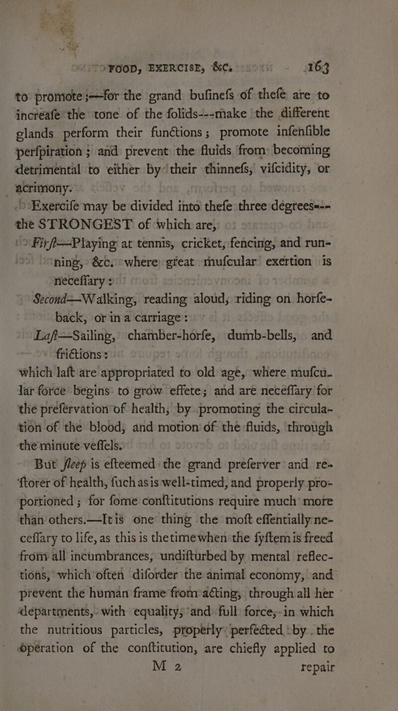 to promote ;—for the grand bufinefs of thefe are to increafe the tone. of the folids---make the different glands perform their funétions; promote infenfible perfpiration ; and: prevent: the fluids. ‘from: becoming detrimental to either by their thinnefs, vifcidity, or _ ‘acrimony. 0 -Exercife may be divided into thefe three degrees=-- the STRONGEST of ‘which are, &gt; Firft—Playing at tennis, cricket, fencing, and run- ning, ézc.' where eteat mufcular exertion is neceffary &gt; Second-—W alking, reading aloud; riding on horfe- — back, or ina carriage: Lafi—Sailing, Se eet dumb-bells, and frictions : which laft are appropriated to old age, where mufcu- lar force begins: to grow effete; and are neceffary for the prefervation of health, by. promoting the circula~_ ‘tion of the blood, and motion of the fluids, through the minute veffels. But fleep is efteemed the grand preferver and re- ‘ftorer of health, fuch asis well-timed, and properly pro- ‘portioned ; for fome conftitutions require much’ mote than others.—Itis one thing the moft effentially ne- ceflary to life, as this is thetimewhen the fyftem is freed from all incumbrances, undifturbed by mental reflec- tions, whichoften diforder the animal economy, and prevent the human frame from acting, through all her ~ ‘departments, with equality; and) full force;-in which the nutritious particles, properly’ perfected \by . the peration of the conftitution, are chiefly applied to