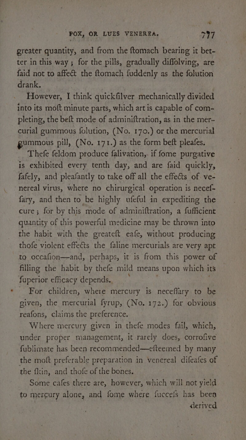 greater quantity, and from the ftomach bearing it bet- ter in this way ; for the pills, gradually diffolving, are faid not to affeét the ftomach fuddenly as the folution drank. However, I think quickfilver mechanically divided Into its moft minute parts, which art is capable of com- pleting, the beft mode of adminiftration, as in the mer- curial gummous folution, (No. 170.) or the mercurial gummous pill, (No. 171.) as the form beft pleafes. - Thefe feldom produce falivation,. if fome purgative is exhibited every tenth day, and are faid quickly, fafely, and pleafantly to take off all the effects of. ve- nereal virus, where no chirurgical operation is necef- fary, and then to be highly ufeful in expediting the cure; for by this mode of adminiftration, a fufficient quantity of this powerful medicine may be thrown into the habit with the greateft eafe, without producing thofe violent effe&amp;ts the faline mercurials are very apt to occafion—and, perhaps, it is from this power of filling the habit by thefe mild means upon which its fuperior efficacy depends. - For children, where mercury is neceffary to be given, the mercurial fyrup, (No. 172.) for obvious reafons, claims the preference. Where mercury given in thefe modes fail, which, under proper management, It rarely does, corrofive fublimate has been recommended—efteemed by many the moft preferable preparation in venereal difeafes of the f{kin, and thofe of the bones. Some cafes there are, however, which will not yield to mercury alone, and fome where fuccefs has been derived