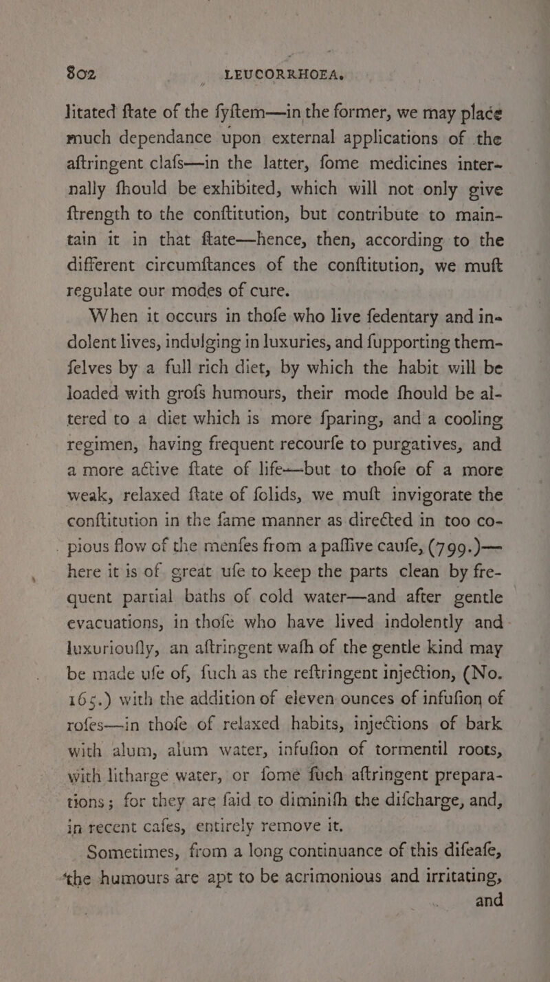 litated ftate of the fyitem—in the former, we may place much dependance upon external applications of the aftringent clafs—in the latter, fome medicines inter~ nally fhould be exhibited, which will not only give ftreneth to the conftitution, but contribute to main- tain it in that flate—hence, then, according to the different circumftances of the conftitution, we muft regulate our modes of cure. When it occurs in thofe who live fedentary and in- dolent lives, indulging in luxuries, and fupporting them- felves by a full rich diet, by which the habit will be loaded with grofs humours, their mode fhould be al- tered to a diet which is more fparing, and a cooling regimen, having frequent recourfe to purgatives, and amore active ftate of life-—-but to thofe of a more weak, relaxed ftate of folids, we muft invigorate the conftitution in the fame manner as directed in too co- - pious flow of the menfes from a paffive caufe, (799.)— here it is of great ufe to keep the parts clean by fre- quent partial baths of cold water—and after gentle evacuations, in thofe who have lived indolently and luxurioufly, an aftringent wath of the gentle kind may be made ufe of, fuch as the reftringent injection, (No. 165.) with the addition of eleven ounces of infufion of rofes—in thofe of relaxed habits, injections of bark with alum, alum water, infufion of tormentil roots, with litharge water, or fome fuch aftringent prepara- tions; for they are faid to diminih the difcharge, and, in recent cafes, entirely remove it. Sometimes, from a long continuance of this difeafe, ‘the humours are apt to be acrimonious and irritating,