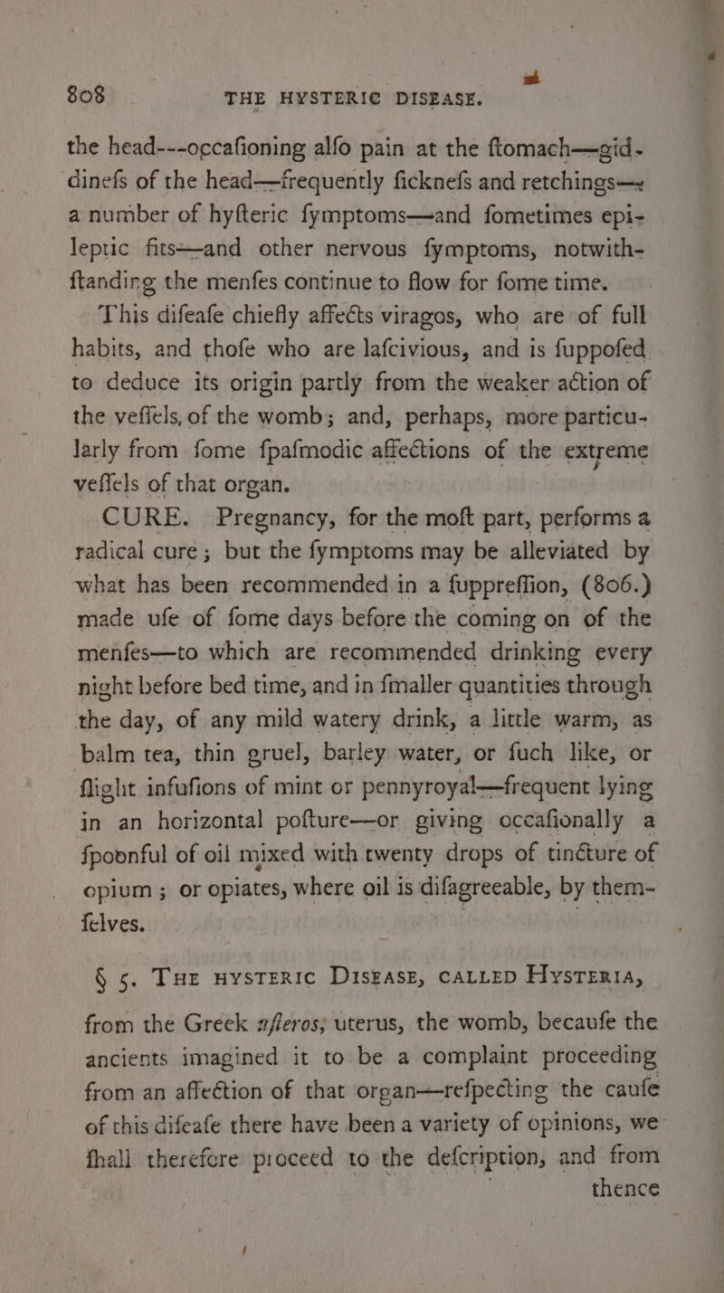 | a 808 THE HYSTERIC DISEASE. | the head---occafioning alfo pain at the ftomach—gid- dinefs of the head—frequently ficknefs and retchings— a number of hyfteric fymptoms—and fometimes epi- leptic fits+-and other nervous fymptoms, notwith- ftanding the menfes continue to flow for fome time. This difeafe chiefly affeéts viragos, who are of full habits, and thofe who are lafcivious, and is fuppofed to deduce its origin partly from the weaker action of the yefiels, of the womb; and, perhaps, more particu- larly from fome fpafmodic affections of the extreme veffels of that organ. CURE. Pregnancy, for the moft part, performs 4 radical cure ; but the fymptoms may be alleviated by what has been recommended in a fuppreffion, (806.) made ufe of fome days before the coming on of the menfes—to which are recommended drinking every night before bed time, and in fmaller quantities through the day, of any mild watery drink, a little warm, as balm tea, thin gruel, barley water, or fuch like, or flight infufions of mint or pennyroyal—frequent lying in an horizontal pofture—or giving occafionally a fpoonful of oil mixed with twenty drops of tinéture of opium ; or opiates, where oil is difagreeable, by them- felves. | § 5. Tur nystEeric Disgasz, CALLED Hysteria, from the Greek zferos; uterus, the womb, becaufe the ancients imagined it to be a complaint proceeding from an affection of that organ—-refpecting the caufe fhall therefcre proceed to the defcription, and from thence