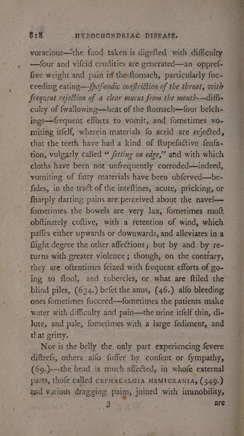 voracious—the food taken is digefted with difficulty —four and vifcid crudities are generated—an oppref- five weight and pain inf the-ftomach, particularly fuc- ceeding eating—/pafinodic conftriction of the throat, with frequent rejection of a clear mucus from the mouth---diffi- culty of {wallowing—heat of the ftomach—four belch- ings—frequent efforts to vomit, and fometimes vo- miting itfelf, wherein materials fo acrid are rejected, that the teeth’ have had a kind of ftupefactive fenfa- tion, vulgarly called “ /etting on edge,” and with which cloths have been not unfrequently corroded—indeed, vomiting of fatty materials have been obferved—be- -. fides, in the tract of the inteftines, acute, pricking, or fharply darting pains are perceived about the navel— fometimes. the bowels are very lax, fometimes moft obftinately coftive, with a retention of wind, which paffes either upwards or downwards, and alleviates in a flight degree the other affeCtions; but by and_ by re- turns with greater violence ; though,. on the contrary, they are oftentimes feized with frequent efforts of go- blind piles, (634.) befet the anus, (46.) alfo bleeding ones fometimes fucceed—fometimes the patients make water with difficulty and pain—the urine itfelf thin, di- Jute, and pale, fometimes with a large fediment, and that gritty. | Nor is the belly the only part experiencing fevere diftrefs, others alfo fuffer by confent or fympathy, (69.)---the head is much affected, in whofe external parts, thofe called cePHALALGIA HEMICRANIA, (549.) and various dragging pains, joined with imunobility, a a ae are