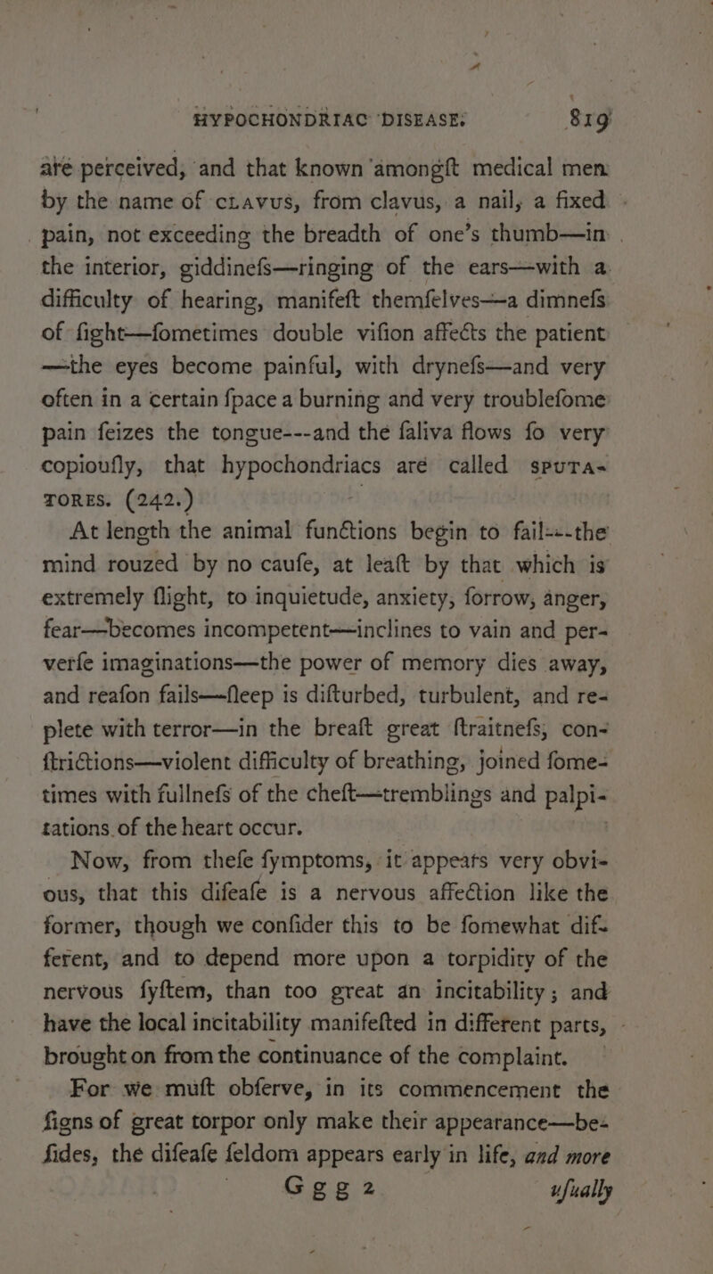 até perceived, and that known amongft medical men by the name of ctavus, from clavus, a nail, a fixed pain, not exceeding the breadth of one’s thumb—in. | the interior, giddinefs—ringing of the ears—with a. difficulty of hearing, manifeft themfelves—a dimnefs of fight—fometimes double vifion affeéts the patient —the eyes become painful, with drynefs—and very often in a certain {pace a burning and very troublefome pain feizes the tongue---and the faliva flows fo very copioufly, that hypochondriacs aré called spuTa- TORES. (242.) ; At length the animal funétions begin to fail---the mind rouzed by no caufe, at leaft by that which is extremely flight, to inquietude, anxiety, forrow, anger, fear—becomes incompetent—inclines to vain and per- verfe imaginations—the power of memory dies away, and reafon fails—feep is difturbed, turbulent, and re- plete with terror—in the breaft great ftraitnefs, con- ftriGtions—violent difficulty of breathing, joined fome- times with fullnefs of the cheft—tremblings and fa tations of the heart occur. Now, from thefe fymptoms, it appeats very obvi- ous, that this difeafe is a nervous affection like the former, though we confider this to be fomewhat dif. ferent, and to depend more upon a torpidity of the nervous fyftem, than too great an incitability; and have the local incitability manifefted in different parts, - brought on from the continuance of the complaint. For we mutt obferve, in its commencement the figns of great torpor only make their appearance—be- fides, the difeafe feldom appears early in life, aad more Geez ufually