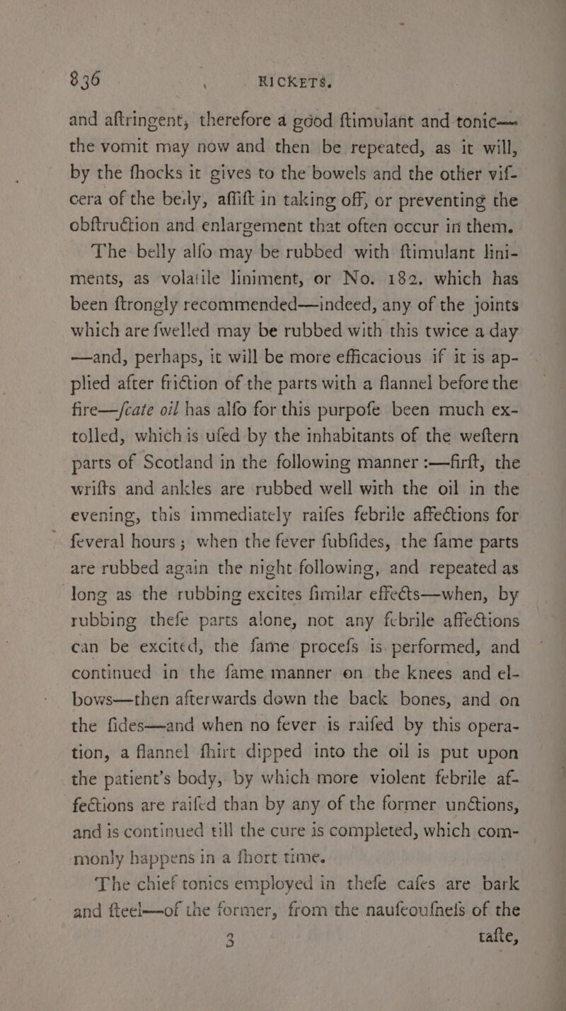 8 36 : RICKETS. and aftringent, therefore a good ftimulant and tonic— the vomit may now and then be repeated, as it will, by the fhocks it gives to the bowels and the other vif- cera of the berly, affift in taking off, or preventing the obftruction and. enlargement that often occur in them. The belly alfo may be rubbed with ftimulant lini- ments, as volatile liniment, or No. 182. which has been ftrongly recommended—indeed, any of the joints which are fwelled may be rubbed with this twice a day —and, perhaps, it will be more efficacious if it is ap- plied after fri€tion of the parts with a flannel before the fire—/cate oil has alfo for this purpofe been much ex- tolled, which is ufed by the inhabitants of the weftern parts of Scotland in the following manner :—firft, the wrifts and ankles are rubbed well with the oil in the evening, this immediately raifes febrile affections for feveral hours ; when the fever fubfides, the fame parts are rubbed again the night following, and repeated as long as the rubbing excites fimilar effeéts—when, by rubbing thefe parts alone, not any fcbrile affections can be excited, the fame procefs is. performed, and continued in the fame manner on the knees and el- bows—then afterwards down the back bones, and on the fides—and when no fever is raifed by this opera- tion, a flannel fhirt dipped into the oil is put upon the patient’s body, by which more violent febrile af- fections are raifed than by any of the former unétions, and is continued till the cure is completed, which com- monly happens in a fhort time. The chief tonics employed in thefe cafes are bark and fteel—of the former, from the naufeoufnels of the