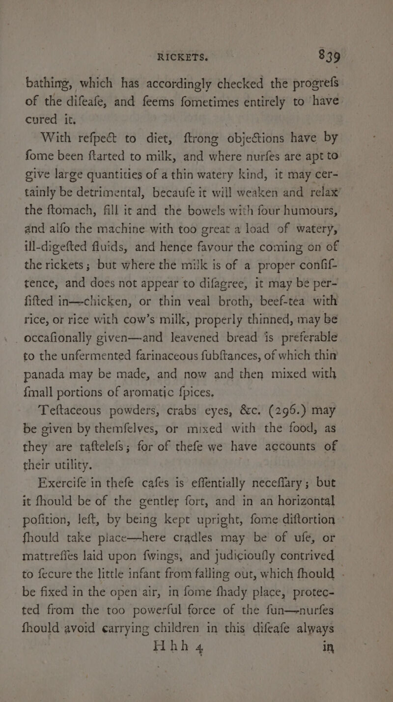 bathing, which has accordingly checked the progrefs of the difeafe, and feems fometimes entirely to have cured it. | With refpect to diet, ftrong objections have by fome been ftarted to milk, and where nurfes are apt to give large quantities of a thin watery kind, it may cer- tainly be detrimental, becaufe it will weaken and relax’ the ftomach, fill ic and the bowels with four humours, and alfo the machine with too great a load of watery, ill-digefted fluids, and hence favour the coming on of the rickets; but where the milk is of a proper confif- tence, and does not appear to difagree, it may be per- fifted in—chicken, or thin veal broth, beef-tea with rice, or rice with cow’s milk, properly thinned, may be _ occafionally given—and leavened bread is preferable to the unfermented farinaceous fubftances, of which thin panada may be made, and now and then mixed with {mall portions of aromatic f{pices, Teftaceous powders, crabs eyes, &amp;c. (296.) may be given by themfelves, or mixed with the food, as they are taftelefs; for of thefe we have accounts of their utility. Exercife in thefe cafes is effentially neceffary ; but it fhould be of the gentler fort, and in an horizontal pofition, left, by being kept upright, fome diftortion » fhould take piace—here cradles may be of ufe, or mattrefies laid upon fwings, and judicioufly contrived to fecure the little infant from falling out, which fhould - be fixed in the open air, in fome fhady place, protec- ted from the too powerful force of the fun—nurfes fhould avoid ¢arrying children in this difeafe always Gres via in