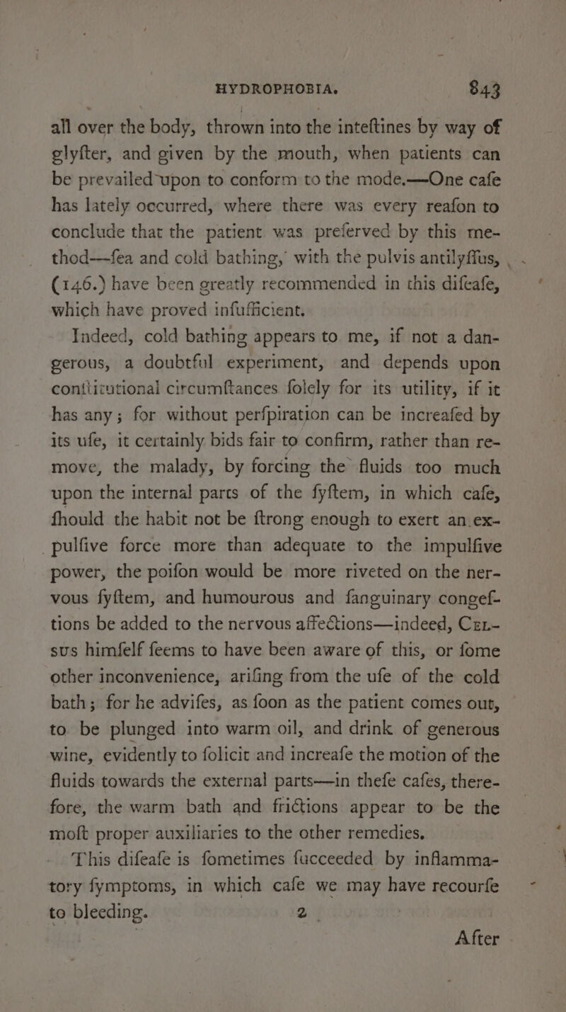 all over the body, thrown into the inteftines by way of glyfter, and given by the mouth, when patients can be prevailed-upon to conform to the mode.—One cafe has lately occurred, where there was every reafon to conclude that the patient was preferved by this me- thod—fea and cold bathing, with the pulvis antilyffus, , (146.) have been greatly recommended in this difeafe, which have proved infufficient. Indeed, cold bathing appears to me, if not a dan- gerous, a doubtful experiment, and depends upon contlicutional circumftances folely for its utility, if it has any; for without perfpiration can be increafed by its ufe, it certainly bids fair to confirm, rather than re- move, the malady, by forcing the fluids too much upon the internal parts of the fyftem, in which cafe, fhould the habit not be ftrong enough to exert an.ex- _pulfive force more than adequate to the impulfive power, the poifon would be more riveted on the ner- vous fyftem, and humourous and fanguinary congef- tions be added to the nervous affections—indeed, Cex- sus himfelf feems to have been aware of this, or fome other inconvenience, arifing from the ufe of the cold bath; for he advifes, as foon as the patient comes out, to be plunged into warm oil, and drink of generous wine, evidently to folicit and increafe the motion of the fluids towards the external parts—in thefe cafes, there- fore, the warm bath and frictions appear to be the molt proper auxiliaries to the other remedies, This difeafe is fometimes fucceeded by infamma- tory fymptoms, in which cafe we may have recourfe to bleeding. 2 | After