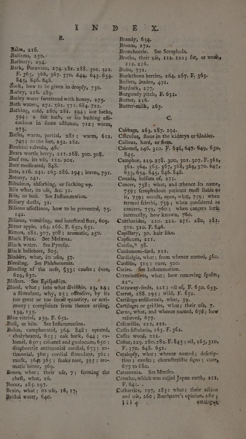 Balm, 216. Balfams, 250. Barberry, 294. arr eas aes 274 284. 288. gor. 374, * 305 300, 307. 370. 644, 645. 654. $45) 846.848 37 44 945-054 ark, how to be given in dropfy, 730. Barley, 216. 289. Barley water fweetened with honey, 27 5e Bath waters, 272. 562. 571.684. 722. Bathing, cold, 280, 234. 5943 hot baths, 5945; a falt bath, or fea bathing effi- caclous in fome afthmas, 7123 warm, 2°75. Baths, warm, partial, 281; 7495 tothe feet, 252. 282. Bauhini valvula, 46. Bears wortle berry, 211.268. 300. 308. Beef tea, its ufe, 112. 20%. Beer medicated, 348. Bete, 216. 241. 263.286. 294; leaves, 791. ‘Betony, 241. ‘ Bibulous, abforbing, or fucking UP. Bile what, its ufe, &c. 31. Bile, or boil. See Inflammation. Biliary dus, 31. Bilious affections, how to be prevented, 75. 142. Bilious, vomiting, and inteftinal flux, 609. Bitter apple, 264. 266. F. 650, 651. Bitters, 281. 307, 3083 aromatic, 250. ‘Black Flux. ‘See Melena. Black water. See Pyrofis. Black hellebore, 805. Bladder, what, its ufes, 57. Bleeding. See Phlebotomia. Bleeding of the nofe, §33; caules; Cure, 629, 630. : Blifters. —See Epifpattics. - Blood, what ; into what divifible, 23 245 a ftimulant, why, 25; offenfive, by its too great or too fmail quantity, or acri- mony; complaints from thence arifing, 134, 135- Blue vitriol, 259, F. 652. Boil, or bile. See Inflammation. Bolus, camphorated, 364. 848; opiated, chalybeated, 655; oak bark, 644; ca- lomel, 6503; calomel and guaiacum, 650 ; diaphoretie antimonial cordial, 653; an- timonial, 360; cordial ftimulant, 362 ; mufk, 3645 365; fnake root, 395; aro- matic bitter, 369. : Bones, what; their ufe, 7; forming the ’ cheft, what, 26. fe} Borax, 285.297. Brain, what ; its ufe, 16, 17, Briltol water, 640. va warm, 612. ETE Brandy, 654, Broom, 272. * Bronchocele. See Scrophula. : Broths, their yfe, 112. 1225 fat, or wedky 112.216. Bubo, 771. Buckthorn berries, 264. 267. F. 363. Bullets, Jeaden, 472. Burdock, 277. Burgundy pitch, F. 63%6 Butter, 216. Butter-milk, 262. €. Cabbage, 263. 287. 294-. Cdlculus, ftone in the kidneys ortladder. Callous, hard, or firm. Caiomel, 246. 310. F. 646, 647. 649, 6504 345. Camphor, 229. 278. 300, 301. 397. F.361» 362. 364, 365. 367, 368, 369, 370 647, 653,654. 845, 346. 848. Canada, balfam of, 273. Cancer, 752; what, and whence its names 7593; fcrophulous patients moft liable to ity 7593 occult, open, what, 759; when termed fcirrhi, 759; when confidered as cancers, 759, 7603; when cancers lutk internally, hew known, 760. Cantharides,. 220. 222. a7t. 280, 281. 302. 310. F. 846. Capillary, 30. hair like. Capficum, 221. Cardia,* 38. Cardamom-feed, 221. Cardialgia, what; from whence named, 560, Carditis, 519; cure, 520. Caries. See Inflammation. Cerminatives, what; how removing fpafmn 2.2% bor Carraway-feeds, 2213 oil of, F. 650. 653. Carrot, 288. 295; wild, F. 652. Cartilago enfiformis, what, 39. Cartilages or griftles, what; their ufe, 7. Carus, what, and whence named, 676; how relieved, 677. Cafcarilla, 221, 222. Caffia fiftularis, 263. F. 362. Caffia wood, 221. Caftor, 229. 280.282. F. 845 ; oil, 265, 3106 _ F.370. 648. 652. Catalepfy, what; whence named; defcrip- tion ; caufes; chara¢teriftic figns ; cure, 677 to 680, Catamenia. See Menfes. Catechu, which was called Japan earthy 211. F. 645. - Cathartics, 197, 283: what; their action and ufe, 260; Boerhaave’s opinion, 260 5 jig = ; catalogugy