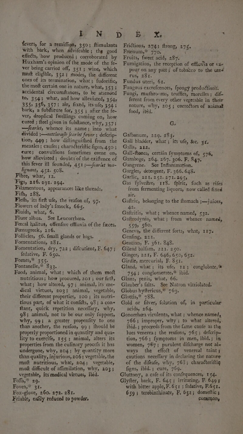 t oN fevers, for a remiffion, 350; ftimulants With bark, when advifeable ; the good effects, how produced ; corroborated by Huxham’s opinion of the mode of the fe- ver being carried off, 351 ; wine, which ™oft eligible, 3523 modes, the different ones of its termination, what; fudorific, the moft certain one in nature, what, anes accidental circumftances, to be atiended to, 3543 what, and how alleviated, 354, 355, 356, 3575 air, fixed, its ufe, cA; bark, a fubftitute for, 355 ; after the fe- ver, dropfical fwellings coming on, how cured ; fteel given in fubftance, why, 3573 —fcarlet, whence its name; into what divided 3;—-nettlera/p fcarlet fever ; defcrip- tion, 449 ; how diftinguifhed from the meazles ; caufes; characterittic figus, 4.50 ; eure; convulfions fometimes come on, how alleviated ; doubts of the exiftence of this fever ill founded, 451 ;—fcarlet ina- lignant, 452. 508. Fibre, what, 12. Figs, 216. 291. 294. Filamentous, appearances like threads. Fifth, 288. Fieth, ‘its firft ufe, the reafon of, 97+ Flowers of lady’s fmock, 66s. ‘ Fluids, what, 6. Fluor albus. See Leucorrheea. Feecal halitus, offenfive efHuvia of the fxces. Foeenugreek, 216. Follicles, 56. {mall glands or bags. Fomentations, 281. Fomentation, dry, 722 ; difcutient, F. 647 ; fedative, F. 650. Fomes,* 355. Fontanelle,* 333. Food, animal, what; which of them moft nutritious; how procured, 207 ; our firft, what; how altered, 97; animal, its me- dical virtues, 203; animal, vegetable, their different properties, 100; its nutri- tious part, of what it confifts, 98; a cons itant, quick repetition neceflary, why, 98; animal, not to be our only fupport, why, 99; 4 greater propenfity to one than another, the reafon, 99; fhould be properly proportioned in quantity and qua- lity to exercife, 155 ; animal, alters its properties from the culinary procefs it has undergone, why, 204; by quantity more than quality, injurious, 206 ; vegetable, the moft nutritious, what, 204; vegetable, moft difficult of affimilation, why, 203; vegetable, its medical virtues, ibid. Foffa,* 29. Fovea,** 31. Fox-glove, 260. 292. 281. Friable, eafily reduced to powder. s ie Xe Frictions, 274; ftrong, 276. Frenum,* 770, \ Fruits, fweet acid, 287. Fumigation, the reception of effluvia or va- pour on any patt; of tobatco to the ute+ rus, 281. Fundus uteri, 6r. Fungous excrefcences, fpongy produétioris. Fungi, mufhrooms, truffles, morelles; dif- ferent from every other vegetable in their nature, whiy, 205; correctors of animat food, ibid. G. Galbanum, 229. 284. Gall bladder, what; its ufe, &amp;e. 34. Galls, 212, Gall-ftones, certain fymptoms of, 576, Gamboge, 264. 267. 306. F..847. Gangrene. See Inflammation. Gargles, detergent, F. 366. 648. Garlic, 221.252.271.295, Gas fylveftre, 118. fpirit, fuch as rifes from fermenting liquors, now called fixed air. A Gaftric, belonging to the ftomach ;—juices, - Gahuitis, what ; whence named, 532. Gattrodynia, what; from whence named, 592 560. . Geneva, the different forts, what, 117. Genfing, 222. Gentian, F. 361. 848. Gilead balfam, 221. 250. Ginger, 221, F. 646,659, 652. Girdle, mercurial, F. 351. Gland, what; its ufe, 125; conglobate,™ 7543 conglomerate,* ibid. Glans, penis, what, 66. Glauber’s falts. See Natron vitriolated. Globus hyftericus,* 763. ‘ Glottis,* 738. Gold or filver, folution of, in particular acids, 264. Gonorrheea virulenta, what ; whence named, 766; improper, whty ; to what altered, ibid. ; proceeds from the fame caufe as the Jues venerea; the reafons, 765; defcrip~ tion, 766; fymptoms in men, ibid.; in women, 767; purulent difcharge not al&lt; ways the effect of venereal taint; cautions neceffary in declaring the nature of the difeafe, why, 763; charatteriftic figns, ibid.; cure, 769. ; Gluttony, a cafe of its confequences, 154. Glyfter, bark, F. 645 ; irritating, F. 6493 with bitter apple, F. 651 ; fedative, F.651. 659; terebinthinate, F, 652; domettic ; COPAMON,