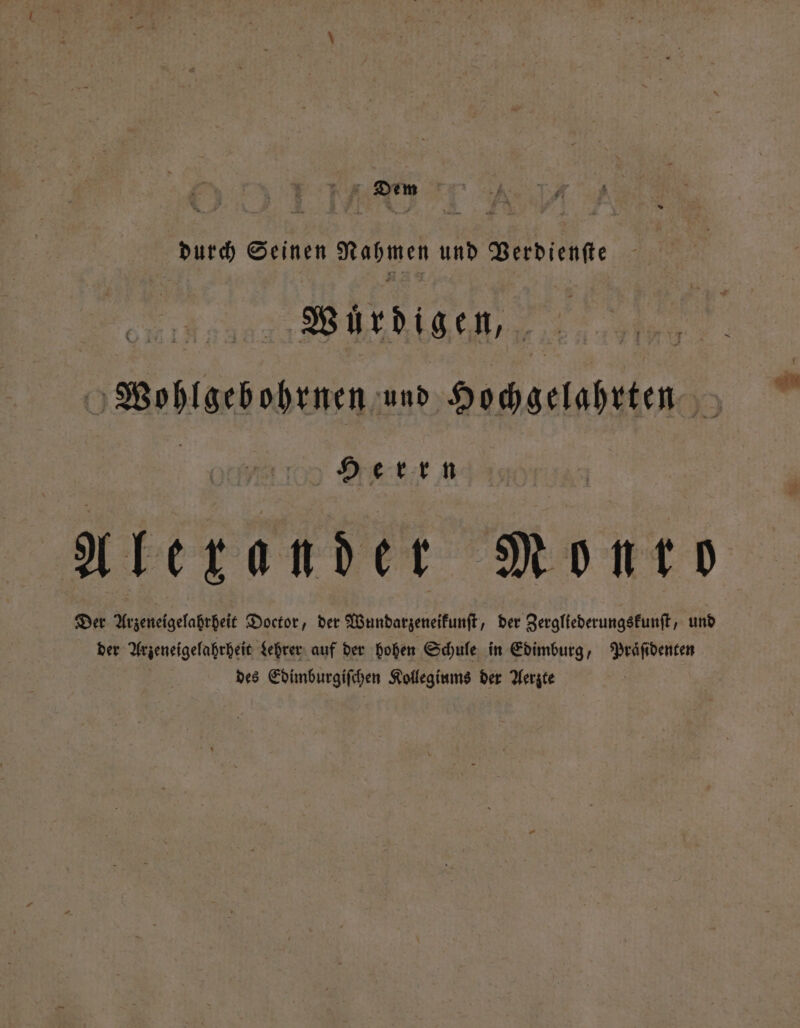 Dem durch Seinen Nahmen und Verdienſte Wurdigen, Wohlgebohrnen und Hochgelahrten E Herrn Alexander Monto Der Arzeneigelahrheit Doctor, der Wundarzeneikunſt, der Zergliederungskunſt, und der Arzeneigelahrheit Lehrer auf der hohen Schule in Edimburg, Praͤſidenten des Edimburgiſchen Kollegiums der Aerzte