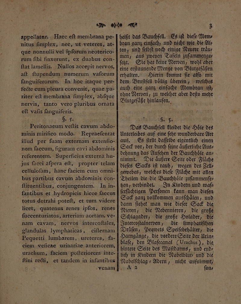 appellatur. | Haec eft membrana pe- nitus fimplex, nec, ut veteres, at- que nonnulli vel ipſorum neoterico- rum fibi finxerunt, ex duabus con- ftat lamellis. Nullos accepit nervos, aít ftupendum numerum vaforum fanguiferorum. In hoc itaque per- fecte cum pleura convenit, quae pa- riter eft membrana fimplex, abfque nervis, tanto vero pluribus ornata eft vafis fanguiferis. $. F. | Peritonaeum veſtit cavum abdo- minis mirifico modo. Repraeſentat illud per ſuam externam extenſio- nem faccum, figuram cavi abdominis referentem. Superficies externa hu- jus facci afpera eft, propter telam cellulofam, hanc faciem cum omni- bus partibus cavum abdominis con- fütuentibus, conjungentem. In in- fantibus et hydropicis hicce faccus totus detrahi poteft, et tum videre licet, quatenus renes ipfos, renes fuccenturiatos, arteriam aortam, ve- nam cavam, nervos intercoftales, elandulas lymphaticas, Pequetti lumbarem, ureteres, fa- ciem veſicae urinariae anteriorem, urachum, faciem poſteriorem inte- 3 heißt das Bauchfell. Es ift dieſe Mem⸗ bran ganz einfach, und nicht wie die Al⸗ ten, und ſelbſt noch e einige Neuere traͤu⸗ men, aus zweyen Tafeln zuſammenge⸗ ſetzt. Sie hat keine Nerven, wohl aber eine erſtaunende Menge von Blutgefaͤßen erhalten. Hierin kommt ſie alſo mit dem Bruſtfell voͤllig überein, welches auch eine ganz einfache Membran iſt, ohne Nerven, zu welcher aber deſto mehr Blutgefaͤße hinlaufen. a §. 5. Das Bauchfell kleidet die Hoͤle des Unterleibes auf eine ſehr wunderbare Art aus. Es ſtellt daſſelbe eigentlich einen Sack vor, der durch ſeine aͤußerliche Aus⸗ dehnung das Anſehen der Bauchhoͤle an⸗ nimmt. Die aͤußere Seite oder Flaͤche dieſes Sacks ift rauh, wegen des Zell— gewebes, welches dieſe Flaͤche mit allen Theilen die die Bauchhoͤle zuſammenſe⸗ tzen, verbindet. In Kindern und waſ⸗ ſerſuͤchtigen Perſonen kann man dieſen Sack ganz vollkommen ausſchaͤlen, und dann ſiehet man wie dieſer Sack die Nieren, die Nebennieren, die große Schlagader, die große Holader, die Intercoſtalnerven, die limphatiſchen Druͤſen, Peqwets Speiſebehaͤlter, die Harngaͤnge, die vordere Seite der Urin⸗ blaſe, den Blaſecanal (Urachus), die hintere Seite des Maſtdarms, und end⸗ lich in Kindern die Nabelblut- und die