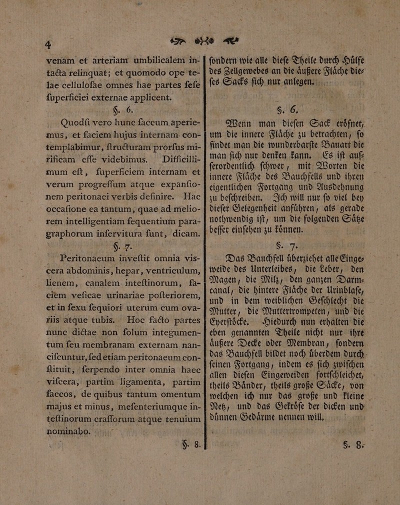 venam et arteriam umbilicalem in- tacta relinquat; et quomodo ope te- lae celluloſae omnes hae partes ſeſe ſuperficiei externae applicent. $.. 6. Quodfi vero hunc faccum aperie- mus, et faciem hujus internam. con- templabimur, ſtructuram prorfus mi- rificam effe videbimus. Difficilli- mum eft, fuperficiem internam et verum progreſſum atque expanfio- nem peritonaei verbis definire. Hac occaftone ea tantum, quae ad melio- rem intelligentiam fequentium para- graphorum infervitura funt, dicam. 6. F. .. Peritonaeum inveſtit omnia vis- cera abdominis, hepar, ventriculum, lienem, canalem. inteftinorum, fa- ciem veficae urinariae poſteriorem, et in fexu fequiori uterum cum ova- ris atque tubis. Hoc facto partes nune dictae non folum integumen- tum feu membranam externam nan- cifcuntur,fed etiam peritonaeum con- fütuit, ferpendo inter omnia haec - vifcera, partim ligamenta, partim majus et minus, mefenteriumque in- teſtinorum eratforum atque tenuium ROBAR: Tdi $. 8. ſondern wie alle biefe Theile durch Hülfe des Zellgewebes an die aͤußere Flaͤche die⸗ ſes Sacks ſich nur anlegen. ! $. 6. Wenn man dieſen Sack eroͤfnet, um die innere Flaͤche zu betrachten, ſo findet man die wunderbarſte Bauart die man ſich nur denken kann. Es iſt auſ⸗ ſerordentlich ſchwer, mit Worten die innere Flaͤche des Bauchfells und ihren eigentlichen Fortgang und Ausdehnung zu beſchreiben. Ich will nur ſo viel bey dieſer Gelegenheit anfuͤhren, als gerade nothwendig iſt, um die folgenden Saͤtze beſſer einſehen ds koͤnnen. 8 Das and uͤberziehet alle inge weide des Unterleibes, die Leber, den Magen, die Milz, den ganzen Darm⸗ canal, die hintere Flaͤche der Urinblaſe, und in dem weiblichen Geſchlecht die Mutter, die Muttertrompeten, und die Eyerſtoͤcke. Hiedurch nun erhalten die eben genannten Theile nicht nur ihre aͤußere Decke oder Membran, ſondern das Bauchfell bildet noch uͤberdem durch ſeinen Fortgang, indem es ſich zwiſchen allen dieſen Eingeweiden fortſchleichet, theils Baͤnder, theils große Saͤcke, von welchen ich nur das große und kleine Netz, und das Gekroͤſe der dicken und duͤnnen Gedaͤrme nennen will, S. 8.