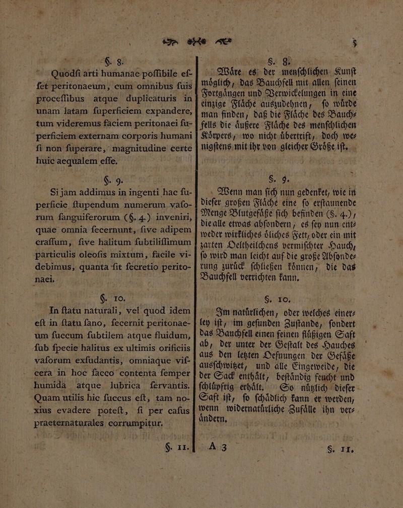 Quo dſi arti humanae poffibile ef- fet peritonaeum, cum omnibus fuis proceffibus atque duplicaturis in unam latam fuperficiem expandere, tum videremus faciem peritonaei fu- perficiem externam corporis humani fi non ſuperare, magnitudine certe huic aequalem effe. | Si jam addimus in ingenti hac fu- perficie ftupendum numerum. vafo- rum fanguiferorum (G. 4.) inveniri, quae omnia fecernunt, five adipem eraſſum, ſive halitum fubtiliffimum particulis oleofis mixtum, facile vi- debimus, quanta fit fecretio perito- naci. | | T SAO, In flatu naturali, vel quod idem eſt in (tatu fano, fecernit peritonae- um fuccum fubtilem atque fluidum, fub fpecie halitus ex ultimis orificiis vaſorum exfudantis, omniaque vif- . eera in hoc facco contenta femper humida atque lubrica ſervantis. Quam utilis hic fuccus eft, tam no- xius evadere poteít, fi per cafus praeternaturales corrumpitur. Waͤre es der menſchlichen Kunſt moͤglich, das Bauchfell mit allen ſeinen Fortgaͤngen und Verwickelungen in eine einzige Flaͤche auszudehnen, ſo wuͤrde man finden, daß die Flaͤche des Bauch⸗ fells die aͤußere Flaͤche des menſchlichen Koͤrpers, wo nicht uͤbertrift, doch we⸗ nigſtens mit ihr von gleicher Groͤße iſt. S. 9. Wenn man ſich nun gedenket, wie in dieſer großen Flaͤche eine ſo erſtaunende Menge Blutgefaͤße fid) befinden (S. 4.) die alle etwas abſondern, es ſey nun ent⸗ weder wirkliches oͤliches Fett, oder ein mit zarten Oeltheilchens vermiſchter Hauch, ſo wird man leicht auf die große Abſonde⸗ rung zuruͤck ſchließen koͤnnen, die das Bauchfell verrichten kann. $. 10. Inm naluͤrlichen, oder welches einer⸗ ley iſt, im geſunden Zuſtande, ſondert das Bauchfell einen feinen fluͤßigen Saft ab, der unter der Geſtalt des Hauches aus den letzten Oefnungen der Gefaͤße ausſchwitzet, und alle Eingeweide, die der Sack enthalt, beſtaͤndig feucht und ſchluͤpfrig erhaͤlt. So nüuͤtzlich dieſer Saft iſt, ſo ſchaͤdlich kann er werden/ wenn widernatürliche Zufaͤlle ihn ver⸗ aͤndern. |