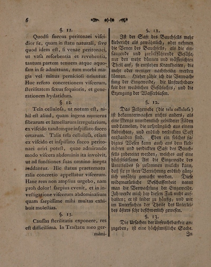 - Ouodſi fuccus peritonaei viſci- dior fit, quam in ſtatu naturali, ſive quod idem eft, fi venae peritonaei, ut vaía reforbentia et revehentia, fam in fe admittunt, tum morbi ma- gis vel minus perhiciofi oriuntur. Huc refero concretionem viſcerum, ſterilitatem ſexus ſequioris, et gene- rationem hydatidum. 8 Tela celluloſa, ut notum eſt, ni- hil eſt aliud, quam ingens numerus fibrarum et lamellarum irregularium, ex vifcido tandemque inſpiſſato fucco ortarum. Talis tela cellulofa, etiam ex vifcido et infpiffato fucco perito- naei oriri poteft, quae admirando modo vifcera abdominis ita involvit, ut ad functiones fuas omnino inepta reddantur. Hic ftatus praeternatu ralis concretio appellatur vifcerum. Hanc rem non amplius urgebo, nam proh dolor! faepius evenit, et in in- veftigatione vifcerum abdominalium quam faepiffime mihi multas exhi- buit moleſtias. §. 13. eft difficillima, In Tractatu meo ger- mani- Oft der Saft des Bauchfells mehr die Venen des Bauchfells, als die ein⸗ ſaugende und zurüͤckführende Gefaͤße, nur den mehr duͤnnen und waͤſſerichten Theil auf, ſo entſtehen Krankheiten, die mehr oder weniger nachtheilig werden koͤnnen. Hieher zaͤhle ich die Verwach⸗ ſung der Eingeweide, die Unfruchtbar⸗ keit des weiblichen Geſchlechts, und die Erzeugung der Waſſerblaſen. SI re e Das Zellgewebe (bie tela cellulofa ) eine Menge unordentlich gebildeter Faͤden und Lamellen, die urſpruͤnglich aus einem klebrichten, und endlich verdickten Saft entſtanden ſind. Eben ein ſolches fa⸗ digtes Weſen kann auch aus dem kleb⸗ richten und verdickten Saft des Bauch⸗ fells zubereitet werden, welches auf eine hoͤchſtſeltſame Art die Eingeweide des Unterleibes ſo zuſammen wickeln kann, daß fte zu ihrer Verrichtung endlich gaͤnz⸗ lich unfaͤhig gemacht werden. Dieſe widernatuͤrliche Beſchaffenheit nennt man die Verwachſung der Eingeweide. Ich werde mich bey dieſem Fall nicht auf⸗ halten; er iſt leider zu haͤufig, und mir im Unterſuchen der Theile des Unterlei⸗ bes oͤfters ſehr beſchtberlich geweſen. H. 13. Die Urſachen der Unfruchtbarkeit an⸗ ers iſt eine hoͤchſtmißliche Sache. In