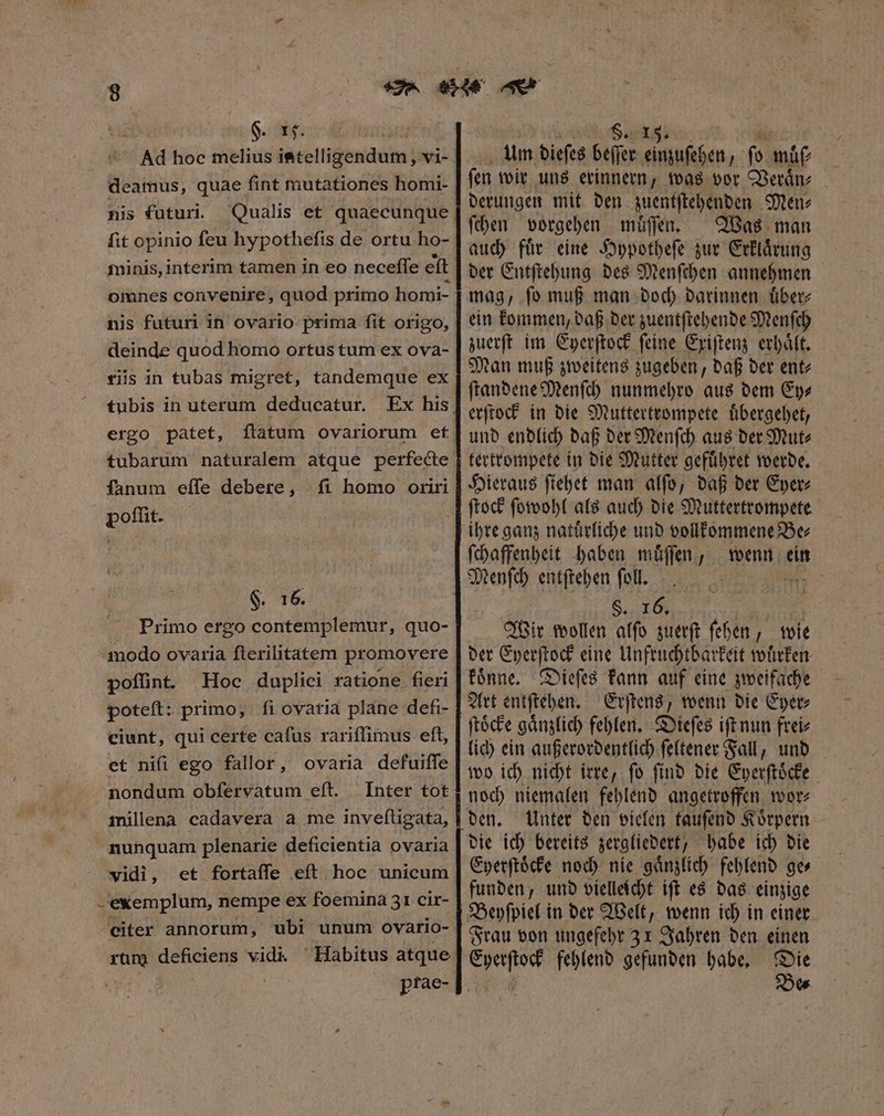 deamus, quae ſint mutationes homi- nis futuri. ſit opinio ſeu hypotheſis de ortu ho- minis, interim tamen in eo neceſſe eſt nis futuri in ovario prima fit origo, deinde quod homo ortus tum ex ova- tiis in tubas migret, tandemque ex tubis in uterum deducatur. ergo patet, ftatum ovariorum et tubarum naturalem atque perfecte fanum effe debere, ſi homo oriri poſſit. §. 16. Primo ergo contemplemur, quo- modo ovaria ſterilitatem promovere poſſint. Hoc duplici ratione fieri poteft: primo; fi ovaria plane defi- ciunt, qui certe cafus rariffimus eft, et nifi ego fallor, ovaria defuiſſe nondum obfervatum eft. Inter tot millena cadavera a me inveſtigata, nunquam plenarie deficientia ovaria vidi, et fortaífe eſt hoc unicum - exemplum, nempe ex foemina 31 cir- eiter annorum, rum deficiens vidi. | ptae- Um dieſes beſſer einzuſehen, ſo muͤſ⸗ ſen wir uns erinnern, was vor Veraͤn⸗ derungen mit den zuentſtehenden Men⸗ ſchen vorgehen muͤſſen. Was man auch fuͤr eine Hypotheſe zur Erklaͤrung der Entſtehung des Menſchen annehmen mag, ſo muß man doch darinnen uͤber⸗ ein kommen, daß der zuentſtehende Menſch zuerſt im Eyerſtock ſeine Exiſtenz erhaͤlt. Man muß zweitens zugeben, daß der ent⸗ ſtandene Menſch nunmehro aus dem Ey— erſtock in die Muttertrompete uͤbergehet, und endlich daß der Menſch aus der Mut⸗ tertrompete in die Mutter gefuͤhret werde. Hieraus ſiehet man alfo, daß der Eyer⸗ ſtock ſowohl als auch die Muttertrompete ihre ganz natuͤrliche und vollkommene Be⸗ ſchaffenheit haben muͤſſen, ene S eC | Wir wollen alfo zuerſt ſehen, wie der Bes eine Unfruchtbarkeit wuͤrken koͤnne. Dieſes kann auf eine zweifache Art entſtehen. Erſtens, wenn die Eyer⸗ ſtoͤcke ganzlich fehlen. Dieſes iſt nun frei⸗ lich ein außerordentlich ſeltener Fall, und wo ich nicht irre, ſo ſind die Eyerſtoͤcke noch niemalen fehlend angetroffen wor⸗ Unter den vielen tauſend Koͤrpern die ich bereits zergliedert, habe ich die Eyerſtoͤcke noch nie gaͤnzlich fehlend ge» funden, und vielleicht iſt es das einzige Frau von ungefehr 31 Jahren den einen Eyerſtock fehlend gefunden habe. Die g Be⸗