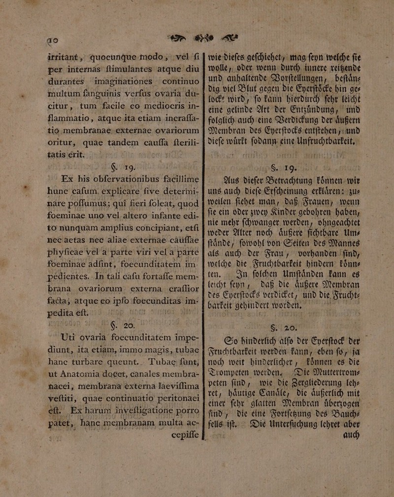 ao irritant, quocunque modo, vel fi per internas flimulantes atque diu durantes imaginationes continuo multum fanguinis verſus ovaria du- citur, tum facile eo mediocris in- flammatio, atque ita etiam incraffa- tio membranae externae ovariorum oritur, quae tandem cauffa fterili- tatis exit. §. 19. Ex his obfervationibus facillime hunc cafum. explicare five deterini- nàre poffumus; quí fieri foleat, quod foeminae uno vel altero infante edi- to nunquam amplius concipiant, etfi nec aetas nec aliae externae cáüffae pliyficae vel a parte viri vel a parte foeminae adfint, foecunditatem im. pédientes. In tali cafu fortaffe mem- brana ovariorum externa craſſior facta; atque eo ipfo foecunditas i im. 1 0 eſt. 0 | F. 20. Uti ovaria foecunditatem impe- diunt, ita etiam, immo magis, tubae hanc turbare queunt. . Tubae funt; ut Anatomia docet, canales membra- nacei, membrana externa laeviffima veftiti, quae continuatio peritonaei eft. Ex harum invefligatione porro patet, banc membranam. multa ac- wie dieſes geſchiehet, mag ſeyn welche fie wolle, oder wenn durch innere reitzende und anhaltende Vorſtellungen, beſtaͤn⸗ dig viel Blut gegen die Eperſtöcke hin ge⸗ lockt wird, ſo kann hierdurch ſehr leicht 86 einde Art der Entzuͤndung, und folglich auch eine Verdickung der aͤußern Membran des Eyerſtocks entſtehen, und dieſe wuͤrkt ſedaltint ö S. 19. 5 Aus dieſer Betrachtung können, wir uns auch dieſe Erſcheinung erklaͤren: zu⸗ weilen ſiehet man, daß Frauen, wenn ſie ein oder zwey Kinder gebohren haben, nie mehr ſchwanger werden, ohngeachtet weder Alter noch aͤußere ſichtbare Um⸗ ſtaͤnde, ſowohl von Seiten des Mannes als auch der Frau, vorhanden ſind, welche die Fruchtbarkeit hindern koͤnn⸗ ten. In ſolchen Umſtaͤnden kann es leicht ſeyÿn, daß die aͤußere Membran des Eyerſtocks verdicket, und die Frucht⸗ batket jtbmPet worden. 7 $. 20. So hinderlich alſo der Eyerſtock der Fruchtbarkeit werden kann, eben ſo, ja noch weit hinderlicher, koͤnnen es die Trompeten werden. Die Muttertrom⸗ peten ſind, wie die Zergliederung leh— ret, haͤutige Canaͤle, die aͤußerlich mit einer ſehr glatten Membran uͤberzogen find, die eine Fortſetzung des Bauch⸗ fells iſt. Die Unterſuchung e ! : au