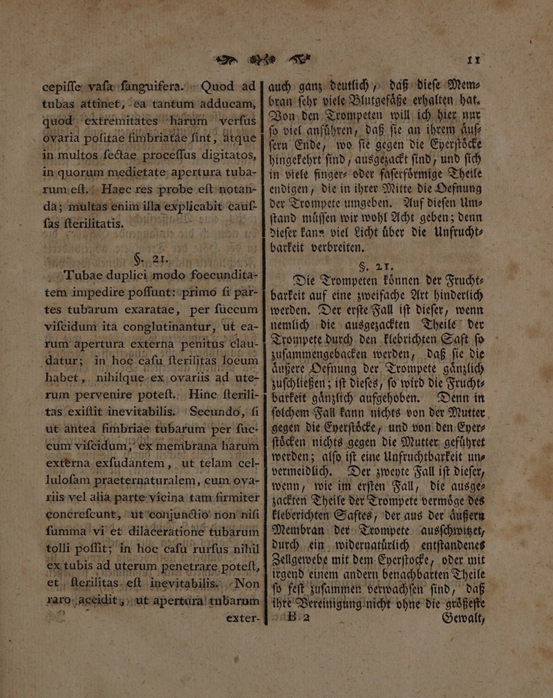 cepiſſe vaſa ſanguifera. Quod ad tubas attinet, ea. tantum adducam, quod extremitates Harum verfus . Oyatia pofitae fimbriatdè fint; atque in multos ſectae proceſſus digitatos, in quorum medietate: apertura tuba- rum eſt. Haec res probe eft notan- da; multas. enim illa 5 voir fas flerilitatis. ie. 8 SM Tubae ee modo Komani tem impedire poſſunt: primo ft par- tes tubarum exaratae, per füccum viſeidum ita conglutinantur, ut ea- rum apertura externa penitus clau- datur; in hoc. cafa fterilitas loeum habet, nihilque ex Ovariis ad ute- rum pervenire poteſt. Hinc fterili- tas exiſtit inevitabilis. Secundo, fi ut antea fimbriae tubarum per ſuc⸗ cum viſeidum, ex membrana harum externa exſudantem „ ut telam ccl- lulofam praeternaturalem, cum ova- riis vel alia parte vicina tam firmiter eoncrefcunt, ut conjunctio non nifi fumma vi et dilaeératione tubarum tolli poffit; in hoc cafü rurfus nihil ex tubis ad uterum penetrare, poteft, : et ſterilitas eſt inevitabilis. Non ramo. ;'aceidit s ut apertura tubarum | exter- 1Y auch ganz deutlich, daß dieſe Mem⸗ bran ſehr viele Blutgefaͤße erhalten hat. Von den Trompeten will ich hier nur fo viel anführen, daß ſie an ihrem Auf ferm Ende, too fie gegen die Eyerſtoͤcke hingekehrt ſind, ausgezackt ſind, und ſich in viele finger⸗ oder faſerfoͤrmige Theile enbígen , die in ihrer Mitte die Oefnung der Trompete umgeben. Auf dieſen Um⸗ ſtand muͤſſen wir wohl Acht geben; denn dieſer Fans viel Licht über die Unfrucht⸗ barkeit verbreiten. 8 Die Trompeten koͤnnen der Frucht⸗ barkeit auf eine zweifache Art hinderlich werden. Der erſte Fall iſt dieſer, wenn nemlich die ausgezackten Theile der Trompete durch den klebrichten Saft ſo zuſammengebacken werden, daß ſie die aͤußere Oefnung der Trompete gaͤnzlich zuſchließen; ift dieſes, fo wird die Frucht⸗ | barkeit gaͤnzlich aufgehoben. Denn in ſolchem Fall kann nichts von der Mutter gegen die Eyerſtoͤcke, und von den Eyer⸗ ſtoͤcken nichts gegen die Mutter gefuͤhret werden; glſo iſt eine Unfruchtbarkeit un⸗ vermeidlich. Der zweyte Fall iſt dieſer, wenn, wie im erſten Fall, die ausge⸗ zackten Theile der Trompete vermoͤge des kleberichten Saftes, der aus der aͤußern Membran der Trompete ausſchwitzet, durch ein widernatuͤrlich entſtandenes Zellgewebe mit dem Eyerſtocke, oder mit irgend einem andern benachbarten Theile ipie Xo ié nicht ohne die groͤßeſte Gewalt,