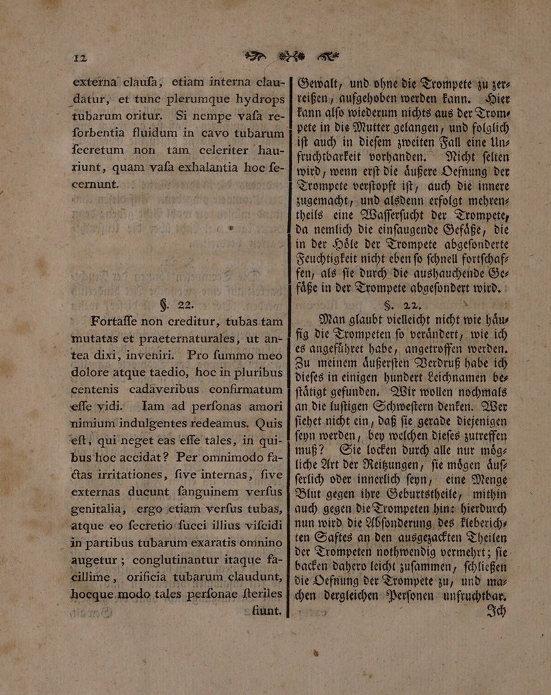 externa claufa, etiam interna clau- | Gewalt, und ohne die Trompete zu zer⸗ datur, et tune plerumque hydrops | reißen, aufgeboben werden kann. „ier tubarum oritur. Si nempe vafa re- | kann alfo wiederum nichts aus der Trom⸗ pete in die Mutter gelangen, und folglich ift auch in dieſem zweiten Fall eine un⸗ fruchtbarkeit vorhanden. Nicht ſelten wird, wenn erſt die aͤußere Oefnung der Trompete verſtopft iſt, auch die innere zugemacht, und alsdenn erfolgt mehren⸗ theils eine Waſſerſucht der Trompete, da nemlich die cinfaugenbe Gefaͤße, die in der Hoͤle der Trompete abgeſonderte Feuchtigkeit nicht eben fo ſchnell fortſchaf⸗ fen, als ſie durch die aushauchende Gc faͤße in der Trompete abgeſondert wird. ; 8559/24 N PT Man glaubt vielleicht nicht wie haͤu⸗ fig die Trompeten ſo veraͤndert, wie ich es angefuͤhret habe, angetroffen werden. Zu meinem aͤußerſten Verdruß habe ich dieſes in einigen hundert Leichnamen be⸗ ſtaͤtigt gefunden. Wir wollen nochmals an die luſtigen Schweſtern denken. Wer ſiehet nicht ein, daß ſie gerade diejenigen ſeyn werden, bey welchen dieſes zutreffen muß? Sie locken durch alle nur moͤg⸗ liche Art der Reitzungen, ſie moͤgen aͤuſ⸗ ſerlich oder innerlich ſeyn, eine Menge Blut gegen ihre Geburtstheile, mithin auch gegen die Trompeten hin: hierdurch nun wird die Abſonderung des kleberich⸗ ten Saftes an den ausgezackten Theilen der Trompeten nothwendig vermehrt; ſie backen dahero leicht zuſammen, ſchließen die Oefnung der Trompete zu, und ma⸗ chen dergleichen Perſonen T ML : Ich ſorbentia fluidum in cavo tubarum fecretum non tam, celeriter hau- riunt, quam vafa exhalantia hoc fe- cernunt. $ 22 Fortaffe non creditur, tubas tam mutatas et praeternaturales, ut an- tea dixi, inveniri. Pro fummo meo dolore atque taedio, hoc in pluribus centenis cadaveribus confirmatum effe vidi. | lam ad perfonas amoti nimium indulgentes redeamus. Quis eft; qui neget eas effe tales, in qui- bus hoc accidat? Per omnimodo fa- Gas irritationes, five internas, five externas ducunt fanguinem verfus genitalia, ergo etiam verfus tubas, atque eo fecretio fucci illius vifcidi . in partibus tubarum exaratis omnino augetur; conglutinantur itaque fa- cilime, orificia tubarum claudunt, hocque.modo tales perſonae fteriles nion i9 - tunt. ——— M — M — MÀ — :