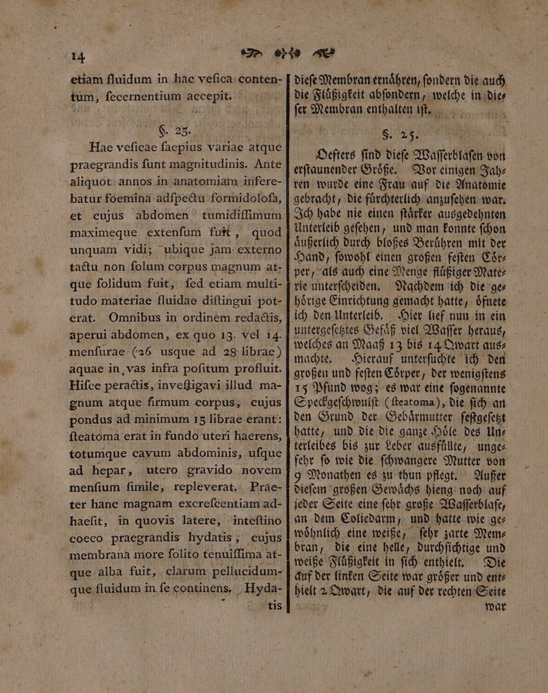 T € I4 etiam fluidum in hac vefica: conten- tum, fecernentium accepit. H. 25. Hae veficae faepius variae atque praegrandis funt magnitudinis. Ante aliquot annos in anatomiam infere- batur foemina adſpectu formidoloſa, et cujus abdomen tumidiffimum maximeque extenfum futt, quod unquam vidi; ubique jam externo ta&amp;u non folum corpus magnum at- que folidum fuit, fed etiam multi- tudo materiae fluidae diftingui pot- erat. Omnibus in ordinem redactis, aperui abdomen, ex quo 13. vel 14. menſurae (26 usque ad 28 librae) aquae in, vas infra pofitum profluit. Hifce peractis, inveſſigavi illud ma- gnum atque firmum corpus, cujus pondus ad minimum r5 librae erant: fteatoma erat in fundo uteri haerens, totumque cayum abdominis, ufque ad hepar , utero gravido novem menſium fimile, repleverat. Pràe- ter hanc magnam excrefcentiam ad- haefit, in quovis latere, inteftino coeco praegrandis hydatis, cujus membrana more folito tenuiffima at- que fluidum in fe continens, , Hyda- tis dieſe Membran ernaͤhren, ſondern die auch die Fluͤßigkeit abſondern, p in die⸗ le, Membran enthalten iſt. $. 25. Oefters ſind dieſe Waſſerblaſen von. erſtaunender Groͤße. Vor einigen Jah⸗ ren wurde eine Frau auf die Anatomie gebracht, die fuͤrchterlich anzuſehen war. Ich habe nie einen ſtaͤrker ausgedehnten Unterleib geſehen, und man konnte ſchon aͤußerlich durch bloßes Beruͤhren mit der Hand, ſowohl einen großen feſten Coͤr⸗ rie unterſcheiden. Nachdem ich die ge⸗ hoͤrige Einrichtung gemacht hatte, oͤfnete Hier lief nun in ein untergeſetztes Gefaͤß viel Waſſer heraus, welches an Maaß 13 bis 14 Qwart aus⸗ machte. Hierauf unterſuchte ich den großen und feſten Coͤrper, der wenigſtens 15 Pfund wog; es war eine ſogenannte Speckgeſchwulſt (ſteatoma), die ſich an den Grund der Gebaͤrmutter feſtgeſetzt hatte, und die die ganze Hoͤle des Un⸗ terleibes bis zur Leber ausfuͤllte, unge⸗ fehr ſo wie die ſchwangere Mutter von 9 Monathen es zu thun pflegt. Außer dieſem großen Gewaͤchs hieng noch auf jeder Seite eine ſehr große Waſſerblaſe, an dem Coliedarm, und hatte wie ge⸗ woͤhnlich eine weiße, ſehr zarte Mem⸗ bran, die eine helle, durchſichtige und weiße Fluͤßigkeit in ſich enthielt. Die auf der linken Seite war groͤßer und ent⸗ idi 2 QOwart, die auf der rechten Seite war