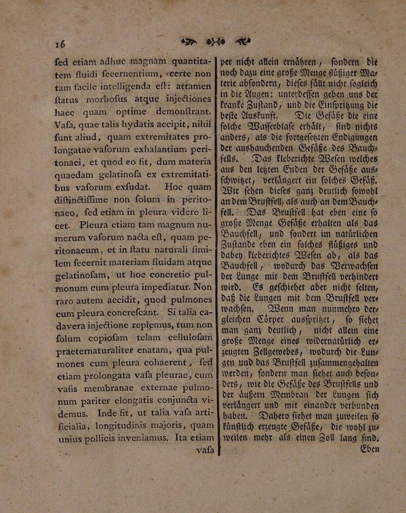 fed etiam adhue magnam quantita- tem fluidi ſecernentium, certe non tam facile intelligenda eſt: attamen flatus morboſus atque injectiones haec quam optime demonſtrant. Vafa, quae talis hydatis accipit, nihil funt aliud, quam extremitates pro- longatae vaforum exhalantium peri- tonaei, et quod eo fit, dum materia quaedam gelatinofa ex extremitati- bus vaforum exfudat. Hoc quam diſtinctiſſime non folum in perito- naeo, fed etiam in pleura videre li- cet. Pleura etiam tam magnum nu- merum vaforum nacta eft, quam pe- ritonaeum, et in ftatu naturali fimi- lem fecernit materiam fluidam atque gelatinoſam, ut hoc concretio pul- fnonum cum pleura impediatur. Non raro autem accidit, quod pulmones cum pleura concrefcant. Si talia ca- davera injectione replemus, tum non folum copioſam telam cellulofam praeternaturaliter enatam, qua pul- mones cum pleura cohaerent, fed etiam prolongata vafa pleurae, cum vaſis membranae externae pulmo- num pariter elongatis conjuncta vi- demus. Inde fit, ut talia vafa arti- ficialia, longitudinis majoris, quam unius pollicis inyeniamus. Ita etiam vafa ä HA — sa ss ———— per nicht allein ernaͤhren, ſondern die noch dazu eine große Menge fluͤßiger Ma⸗ terie abſondern, dieſes faͤllt nicht ſogleich in die Augen: unterdeſſen geben uns der kranke Zuſtand, und die Einſpritzung die beſte Auskunft. Die Gefaͤße die eine ſind nichts anders, als die fortgeſetzten Endigungen der aushauchenden Gefaͤße des Bauch⸗ fells. Das kleberichte Weſen welches aus den letzten Enden der Gefaͤße aus⸗ ſchwitzet, verlaͤngert ein ſolches Gefaͤß. Wir ſehen dieſes ganz deutlich ſowohl an dem Bruſtfell, als auch an dem Bauch⸗ fell. Das Bruſtfell hat eben eine fo große Menge Gefaͤße erhalten als das Bauchfell, und ſondert im naturlichen Zuſtande eben ein ſolches fluͤßiges und dabey kleberichtes Weſen ab, als das Bauchfell, wodurch das Verwachſen der Lunge mit dem Bruſtfell verhindert wird. Es geſchiehet aber nicht ſelten, daß die Lungen mit dem Bruſtfell ver⸗ wachſen. Wenn man nunmehro der⸗ gleichen Coͤrper ausſpritzet, ſo ſiehet man ganz deutlich, nicht allein eine große Menge eines widernatuͤrlich er⸗ zeugten Zellgewebes, wodurch die Lun⸗ gen und das Bruſtfell zuſammengehalten werden, ſondern man ſiehet auch beſon⸗ ders, wie die Gefaͤße des Bruſtfells und der aͤußern Membran der Lungen ſich verlaͤngert und mit einander verbunden haben. Dahero ſiehet man zuweilen ſo kuͤnſtlich erzeugte Gefaͤße, die wohl zu⸗ weilen mehr als einen Zoll lang ſind. Eben