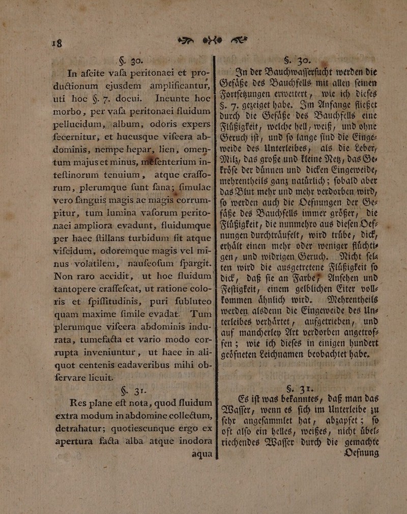 §. 30. ductionum ejusdem amplificantur, uti hoc F. 7. docui. Ineunte hoc morbo, per vafa peritonaei fluidum pellucidum, album, odoris expers fecernitur, et hucusque vifeera ab- dominis, nempe hepar, lien, omen- tum majus et minus, ill enterium in in- teſtinorum tenuium, atque craffo- rum, plerumque ſunt ſana; ſimulac vero ſanguis magis ac magis corrum- pitur, tum lumina vaforum perito- naei ampliora evadunt, fluidumque per haec ſtillans turbidum fit atque viſcidum, odotemque magis vel mi- nus: volatilem , naufeofum fpargit. Non raro accidit, ut hoc fluidum! tantopere craffefcat, ut ratione colo- ris et ſpiſſitudinis, puri fubluteo quam maxime fimile evadat. Tum plerumque vifcera. abdominis indu- rata, tumefacta et vario modo cor- rupta inveniuntur, ut haec in ali- fervare licuit. $. 31. Rees plane eft nota, quod fluidum. extra modum in abdomine collectum, detrahatur; quotiescunque ergo ex apertura facta alba atque inodora aqua -  S. 30. TS 3 In der Bauchwaſſerſucht werden die Gefaͤße des Bauchfells mit allen ſeinen Fortſetzungen erweitert wie ich dieſes §. 7. gezeiget habe. Im Anfange fließ et durch die Gefaͤße des Bauchfells eine Flüßigkeit, welche hell, weiß, und ohne Geruch iſt, und ſo lange ſind die Einge⸗ als die Leber / Milz, das große und kleine Netz, das Ge⸗ kroͤſe der duͤnnen und dicken Eingeweide, mehrentheils ganz natuͤrlich; ſobald aber ſo werden auch die Oefnungen der Ge⸗ faͤße des Bauchfells immer groͤßer, die Fluͤßigkeit, die nunmehro aus dieſen Oef⸗ nungen durchtraͤufelt, wird truͤbe, dick, erhaͤlt einen mehr oder weniger fluͤchti⸗ gen, und widrigen Geruch. Nicht ſel⸗ ten wird die ausgetretene Fluͤßigkeit ſo dick, daß ſie an Farbe Anſehen und kommen aͤhnlich wird. Mehrentheils terleibes verhaͤrtet, aufgetrieben, und auf mancherley Art verdorben angetrof⸗ fen; wie ich dieſes in einigen hundert geoͤfneten Leichnamen beobachtet habe. 1 S. Es ift was e „daß man das Waſſer, wenn es ſich im Unterleibe zu ſehr angeſammlet hat, abzapfet; ſo oft alſo ein helles, weißes, nicht uͤbel⸗ riechendes Waſſer durch die gemachte Oefnung