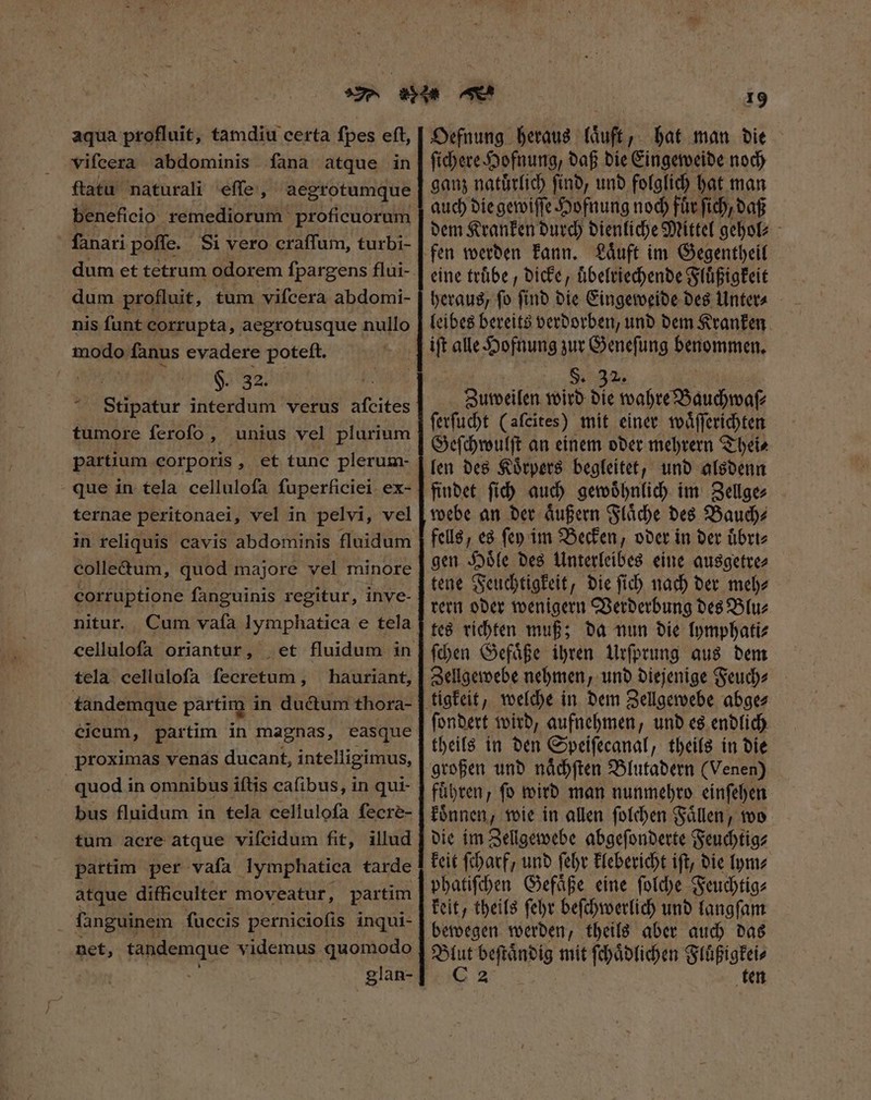 aqua profluit, tamdiu certa fpes eft, vifcera abdominis fana atque in ftatu naturali effe, aegrotumque beneficio remediorum proficuorum fanari poffe. Si vero craffum, turbi- dum profluit, tum vifcera abdomi- nis funt corrupta, aegrotusque nullo modo fanus evadere poteft. P $2322 7 Stipatur interdum verus afcites tumore ferofo , unius vel plurium partium corporis, et tunc plerum- que in tela cellulofa fuperficiei. ex- ternae peritonaei, vel in pelvi, vel colle&amp;um, quod majore vel minore corruptione fanguinis regitur, inve- nitur. cellulofa oriantur, tela celluloſa fecretum , hauriant, tandemque partim in ductum thora- Cicum, partim in magnas, easque proximas venas ducant, intelligimus, quod in omnibus iítis cafibus, in qui- bus fluidum in tela cellulofa fecré- tum acre atque viſeidum fit, illud partim per vafa lymphatica tarde atque difficulter moveatur, partim fanguinem fuccis perniciofis inqui- net, tandemque videmus quomodo glan- 19 Oefnung heraus laͤuft, hat man die ſichere Hofnung, daß die Eingeweide noch ganz natuͤrlich ſind, und folglich hat man auch die gewiſſe Hofnung noch Für ſich, daß dem Kranken durch dienliche Mittel gehol⸗ eine truͤbe, dicke, uͤbelriechende Fluͤßigkeit heraus, ſo ſind die Eingeweide des Unter⸗ leibes bereits verdorben, und dem Kranken S. 32. Zuweilen wird die wahre Bauchwaſ⸗ ſerſucht (aleites) mit einer waͤſſerichten Geſchwulſt an einem oder mehrern Thei⸗ len des Koͤrpers begleitet, und alsdenn findet ſich auch gewoͤhnlich im Zellge⸗ webe an der aͤußern Flaͤche des Bauch⸗ fells, es fep im Becken, oder in der uͤbri⸗ gen Hoͤle des Unterleibes eine ausgetre⸗ tene Feuchtigkeit, die ſich nach der meh⸗ rern oder wenigern Verderbung des Blu⸗ tes richten muß; da nun die lymphati⸗ ſchen Gefaͤße ihren Urſprung aus dem Zellgewebe nehmen, und diejenige Feuch⸗ ſondert wird, aufnehmen, und es endlich theils in den Speiſecanal, theils in die großen und naͤchſten Blutadern (Venen) führen, ſo wird man nunmehro einſehen koͤnnen, wie in allen ſolchen Faͤllen, wo die im Zellgewebe abgeſonderte Feuchtig⸗ keit ſcharf, und ſehr klebericht iſt, die lym⸗ phatiſchen Gefaͤße eine ſolche Feuchtig⸗ keit, theils ſehr beſchwerlich und langſam bewegen werden, theils aber auch das 8 ME mit ſchaͤdlichen inso ten