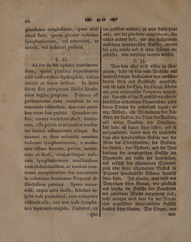 glandulae conglobatae, quae nihii aliud funt, quam glomer vaforum lymphaticorum, vel extenuari, et arrodi, vel indurari poffunt. H. 33. Ad me de his optime convincen- dum, quam plurima experimenta cum cadaveribus hydropicis, variae aetatis et fexus inflitui. In hune finem duo praeparata illuſtri Acade- miae regiae propono. Primum eft peritonaeum cum omnibus in eo contentis vifceribus, una cum parti- bus extra hoc pofitis. Quasdam co- ftas, omnes vertebras dorfi, lumbo- rum, offa pelvis et nonnullos mufcu- los femori adhaerentes reliqui. Ita exaravi ut fitus naturalis omnium vaſorum lymphaticorum, a medie- rum et dorſi, conjunctioque vafo- rum lymphaticorum inteſtinalium cum abdominalibus, ac tandem com- mune receptaculum feu exoneratio in cifternam lumbarem Pequetti di- ſtinctiſſime pateant. Spero nume- rofa, atque cera tincta, feliciter in- jecta vafa peritonaei, cum voluptate videnda effe, nec non vafa lympha- quo aus, wie die glandulae conglobatae, die nichts anders ſind, als eine Zuſammen⸗ wickelung lymphatiſcher Gefaͤße , entwe⸗ der ganz muͤrbe und in ihren Haͤuten an⸗ gefreſſen, oder verhaͤrtet werden muͤſſen. $. 33. | Von dem allen mich voͤllig zu uͤber⸗ zeugen, habe ich ſehr viele Verſuche mit Li denem Alter und Geſchlecht angeſtellt, und ich habe die Ehre, der Koͤnigl. Akade⸗ mie zwey anatomiſche Praeparata vorzule⸗ gen: das erſte iſt das Bauchfell mit allen in demſelben enthaltenen Eingeweiden, nebſt denen Theilen die außerhalb liegen; ei⸗ nige Ribben, alle Wirbelbeine des Ruͤ⸗ ckens, der Lenden, die Beine des Beckens, und einige Muskeln des Oberſchen⸗ kels habe ich daran ſitzen laſſen, und ſo ausgearbeitet, damit man die natuͤrliche Lage aller lymphatiſchen Gefaͤße von der Mitte des Oberſchenkels, des Beckens, der Lenden, des Ruͤckens, und die Ver⸗ bindung der lymphatiſchen Gefaͤße der Eingeweide mit denen des Unterleibes, und endlich den allgemeinen Sammel⸗ platz oder ihren allgemeinen Einfluß in Peqwets lymphatiſche Ciſterne deutlich ſehen kann. Ich glaube, man wird mit Vergnuͤgen ſehen koͤnnen, wie gluͤcklich mit gefaͤrbtem Wachs ausgeſpritzt ſind; nicht weniger wird man die mit Mereu⸗ rius angefuͤllten lymphatiſchen Gefaͤße deutlich ſehen koͤnnen. Der Coͤrper, von wel⸗