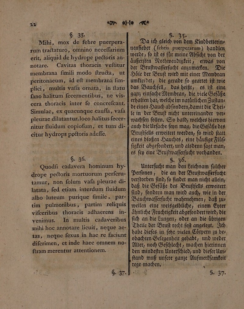 2x $. 33. rum tractaturo, omnino neceſſarium erit, aliquid de hydrope pectoris an- notare. Cavitas thoracis veftitur membrana fimili modo ftructa, ut peritonaeum, id eft membrana fim- plici, multis vafis ornata, in flatu cera thoracis inter fe concrefcant. Simulac, ex quacunque cauffa, vafa pleurae dilatantur,loco halitus fecer- nitur fluidum copiofum, et tum di- citur hydrops pectoris adeſſe. §. 36. Quodſi cadavera hominum hy- drope pectoris mortuorum perfcru- tamur, non ſolum vaſa pleurae di- latata, fed etiam interdum fluidum albo luteum purique fimile, par- tim pulmonibus, partim reliquis vifceribus thoracis adhaerens in- venimus. In multis cadaveribus tas, neque fexus in hac re faciunt difcrimen, et inde haec omnem no- ftram merentur attentionem. $. 37. Da ich gleich von dem Kindbetterin⸗ nenfieber (febris puerperarum) handlen werde, ſo iſt es fuͤr meine Abſicht von der aͤußerſten Nothwendigkeit, etwas von Die Hoͤle der Bruſt wird mit einer Membran umkleidet, die gerade ſo geartet iſt wie das Bauchfell, das heißt, es iſt eine ganz einfache Membran, die viele Gefaͤße erhalten hat, welche im natuͤrlichen Zuſtan⸗ de einen Hauch abſondern, damit die Thei⸗ le in der Bruſt nicht untereinander ver⸗ auch die Urſache ſeyn mag, die Gefaͤße des Bruſtfells erweitert werden, ſo wird ſtatt eines bloßen Hauches, eine haͤufige Fluͤſ⸗ ſigkeit abgeſondert, und alsdenn ſagt man, es ſey eine Bruſtwaſſerſucht vorhanden. $. 36. Unterſucht man den Leichnam ſolcher Perſonen, die an der Bruſtwaſſerſucht verſtorben ſind, ſo findet man nicht allein, daß die Gefaͤße des Bruſtfells erweitert ſind, ſondern man wird auch, wie in der Bauchwaſſerſucht wahrnehmen, daß zu⸗ weilen eine weisgelbliche, einem Eyter aͤhnliche Feuchtigkeit abgeſondert wird, die ſich an die Lungen, oder an die uͤbrigen Theile der Bruſt recht feſt angelegt. Ich habe dieſes in febr. vielen Coͤrpern zu bez. Alter, noch Geſchlecht, machen hierinnen den mindeſten Unterſchied, und dieſer Um⸗ rege is, Mis | LE S. 37.