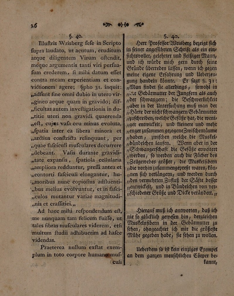 F. 40. atque diligentem Virum oſtendit, meque argumentis tanti viri perſua- contra ficam experientiam et con- Vvictionem agere; Fpho 31. inquit: v„adſunt fine omni dubio in utero vir- »gineo aeque quam in gravido; dif- »ficultas autem inveſtigationis in du- „arctius conſtricta relinquunt, „debeant. 8 „amplior a redduntur, preſſi antea et „contorti fafciculi elongantur, hu- „nis et craffitiei ,, videndas. PPP Plume in toto corpore humanehmuf. : culi: SUAE s sientes 3 Herr Profeſſor Wrisberg bezeigt 5080 in ſeiner angefuͤhrten Schrift als ein eine ſichtsvoller, gelehrter und fleißiger Mann, und ich wuͤrde mich gern durch ſeine Gruͤnde uͤberreden laſſen, wenn ich gegen meine eigene Erfahrung und Ueberzeu⸗ gung handeln koͤnnte. Er ſagt S. 31: „Man findet ſie allerdings, ſowohl in jt Gebaͤrmutter der Jungfern als auch „der ſchwangern; die Beſchwerlichkeit „aber in der Unterſuchung muß man der „Haͤrte der nicht ſchwangern Gebaͤrmutter zuſchreiben, welche Gefaͤße hat, die weni⸗ „ger entwickelt, und kleinere und mehr enger zuſammen gezogene Zwiſchenraͤume „haben, zwiſchen welche die Muskel⸗ „buͤndelchen laufen. Wenn aber in der „Schwangerſchaft die Gefaͤße erweitert die vorhin zuſammengepreßt waren, koͤn⸗ „den vermehrten Zufluß der Saͤfte beſſer ſchiedener Größe und Dicke verandert. Hu Hierauf muß ich antworten  daß ich ces fs iſt kein einziges Exempel an dem ganzen menſchlichen Coͤrper be⸗ Bi fannt,